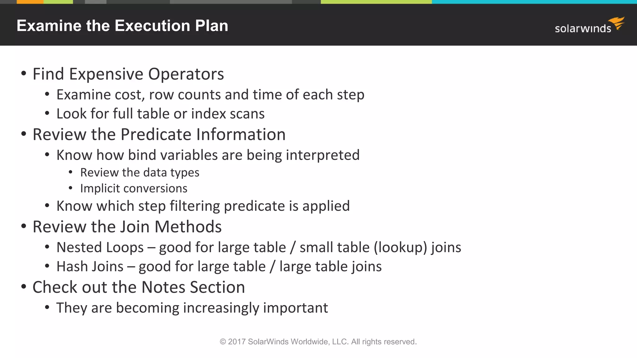 Examine the Execution Plan • Find Expensive Operators • Examine cost, row counts and time of each step • Look for full table or index scans • Review the Predicate Information • Know how bind variables are being interpreted • Review the data types • Implicit conversions • Know which step filtering predicate is applied • Review the Join Methods • Nested Loops – good for large table / small table (lookup) joins • Hash Joins – good for large table / large table joins • Check out the Notes Section • They are becoming increasingly important © 2017 SolarWinds Worldwide, LLC. All rights reserved. 