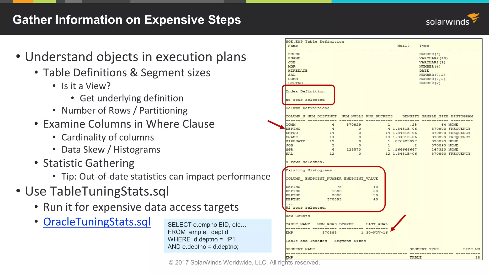 24 Gather Information on Expensive Steps • Understand objects in execution plans • Table Definitions & Segment sizes • Is it a View? • Get underlying definition • Number of Rows / Partitioning • Examine Columns in Where Clause • Cardinality of columns • Data Skew / Histograms • Statistic Gathering • Tip: Out-of-date statistics can impact performance • Use TableTuningStats.sql • Run it for expensive data access targets • OracleTuningStats.sql SELECT e.empno EID, etc… FROM emp e, dept d WHERE d.deptno = :P1 AND e.deptno = d.deptno; © 2017 SolarWinds Worldwide, LLC. All rights reserved. 