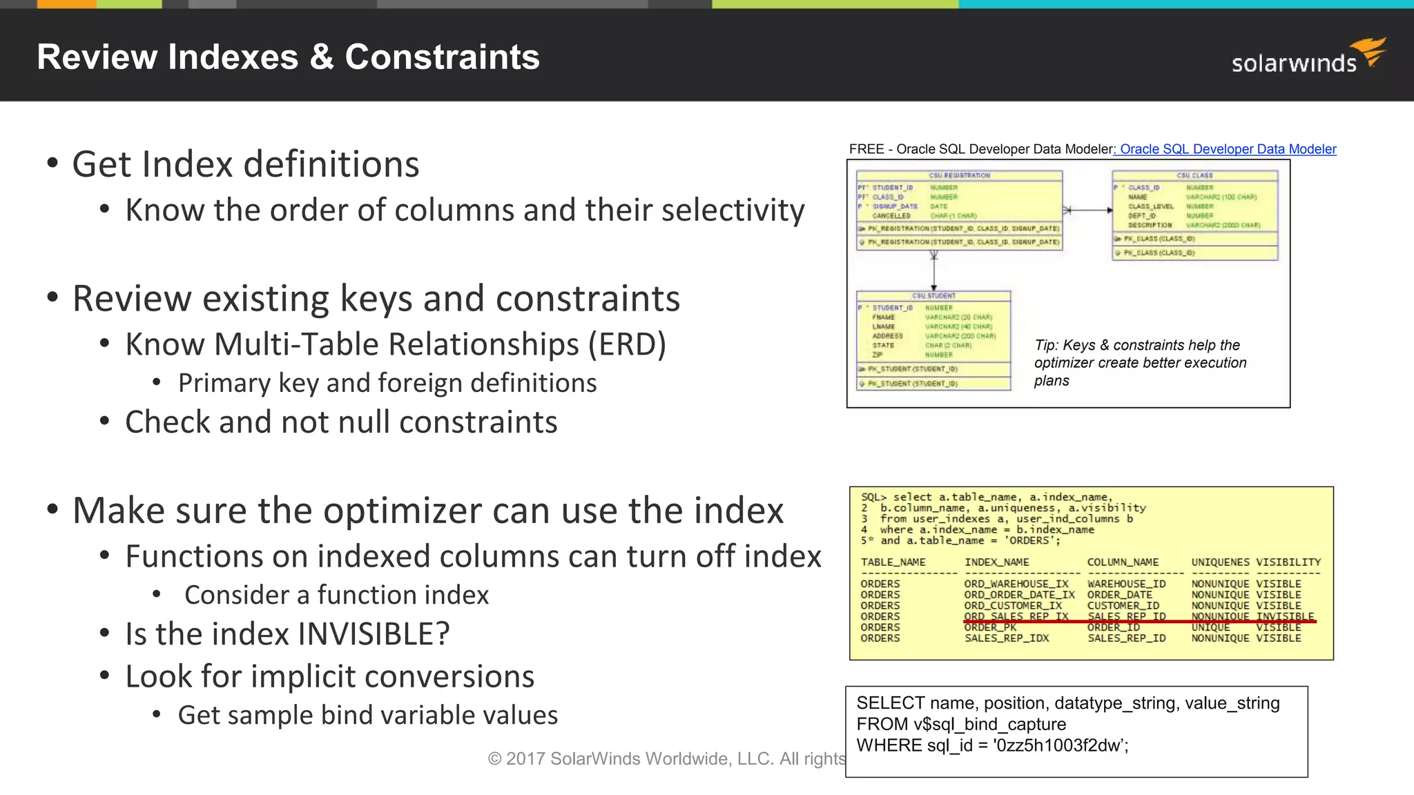 © 2017 SolarWinds Worldwide, LLC. All rights reserved. Review Indexes & Constraints • Get Index definitions • Know the order of columns and their selectivity • Review existing keys and constraints • Know Multi-Table Relationships (ERD) • Primary key and foreign definitions • Check and not null constraints • Make sure the optimizer can use the index • Functions on indexed columns can turn off index • Consider a function index • Is the index INVISIBLE? • Look for implicit conversions • Get sample bind variable values SELECT name, position, datatype_string, value_string FROM v$sql_bind_capture WHERE sql_id = '0zz5h1003f2dw’; FREE - Oracle SQL Developer Data Modeler: Oracle SQL Developer Data Modeler Tip: Keys & constraints help the optimizer create better execution plans 