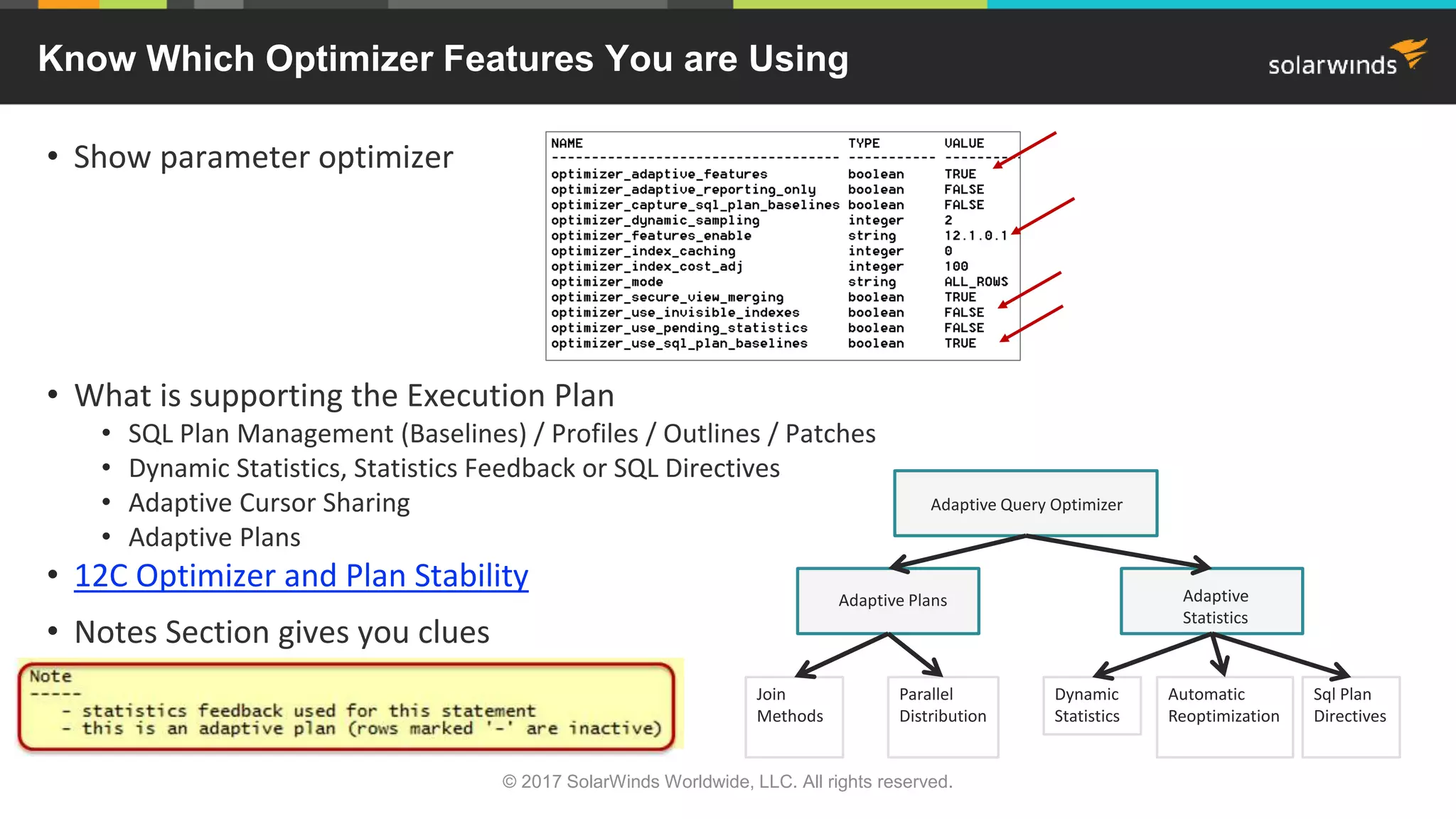 Know Which Optimizer Features You are Using • Show parameter optimizer • What is supporting the Execution Plan • SQL Plan Management (Baselines) / Profiles / Outlines / Patches • Dynamic Statistics, Statistics Feedback or SQL Directives • Adaptive Cursor Sharing • Adaptive Plans • 12C Optimizer and Plan Stability • Notes Section gives you clues Adaptive Query Optimizer Adaptive Plans Adaptive Statistics Join Methods Parallel Distribution Dynamic Statistics Automatic Reoptimization Sql Plan Directives © 2017 SolarWinds Worldwide, LLC. All rights reserved. 