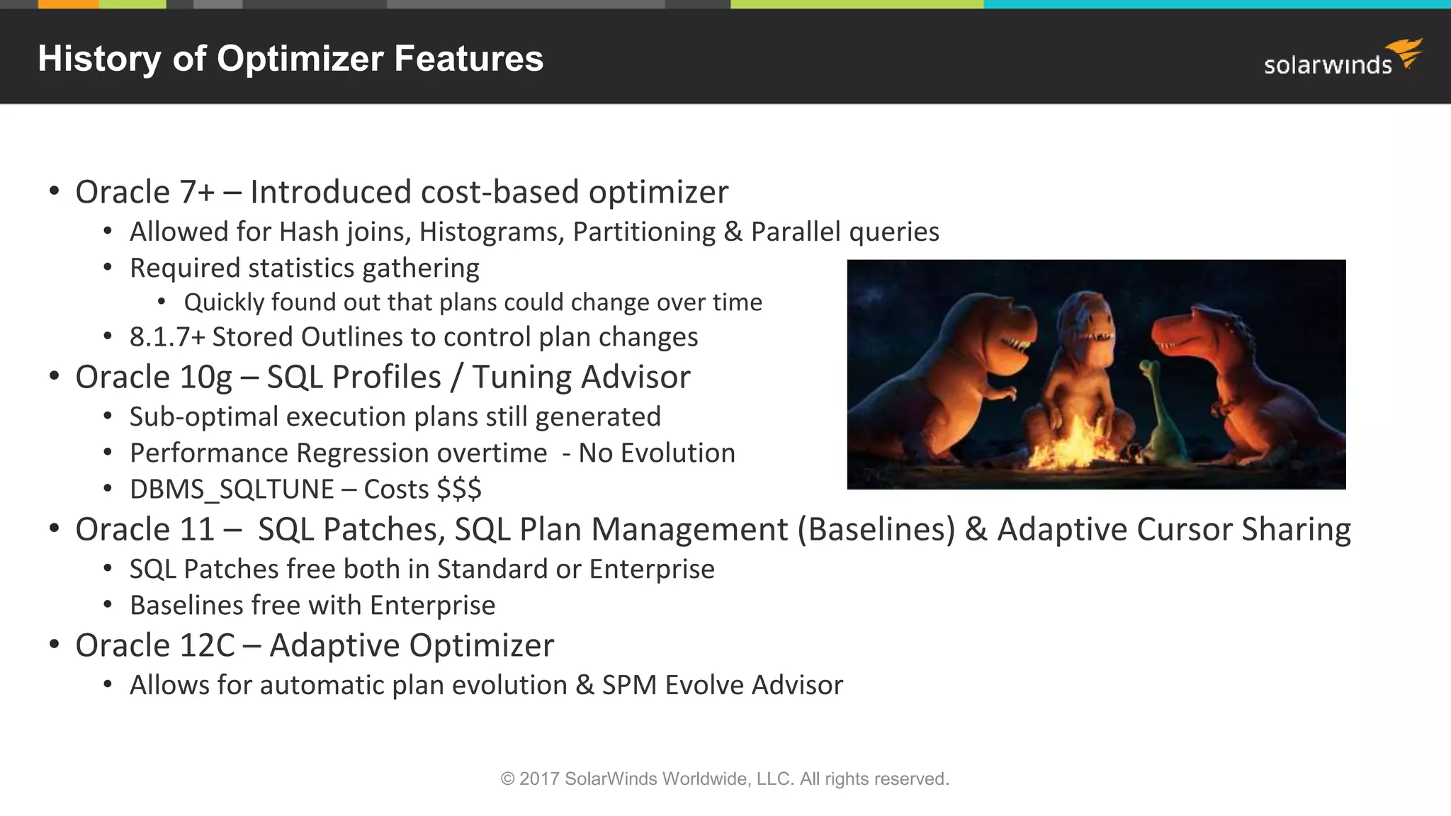 History of Optimizer Features • Oracle 7+ – Introduced cost-based optimizer • Allowed for Hash joins, Histograms, Partitioning & Parallel queries • Required statistics gathering • Quickly found out that plans could change over time • 8.1.7+ Stored Outlines to control plan changes • Oracle 10g – SQL Profiles / Tuning Advisor • Sub-optimal execution plans still generated • Performance Regression overtime - No Evolution • DBMS_SQLTUNE – Costs $$$ • Oracle 11 – SQL Patches, SQL Plan Management (Baselines) & Adaptive Cursor Sharing • SQL Patches free both in Standard or Enterprise • Baselines free with Enterprise • Oracle 12C – Adaptive Optimizer • Allows for automatic plan evolution & SPM Evolve Advisor © 2017 SolarWinds Worldwide, LLC. All rights reserved. 