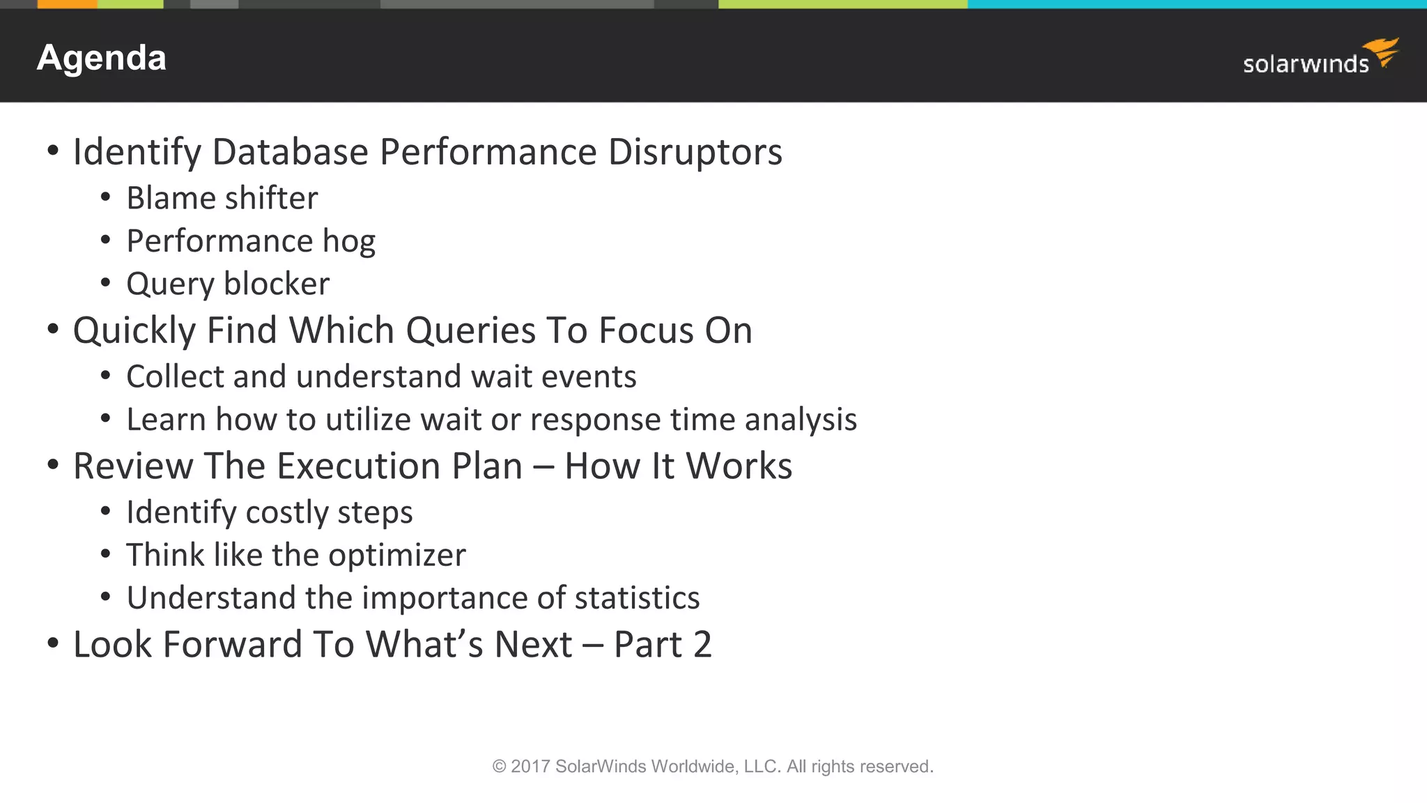 © 2017 SolarWinds Worldwide, LLC. All rights reserved. Agenda • Identify Database Performance Disruptors • Blame shifter • Performance hog • Query blocker • Quickly Find Which Queries To Focus On • Collect and understand wait events • Learn how to utilize wait or response time analysis • Review The Execution Plan – How It Works • Identify costly steps • Think like the optimizer • Understand the importance of statistics • Look Forward To What’s Next – Part 2 