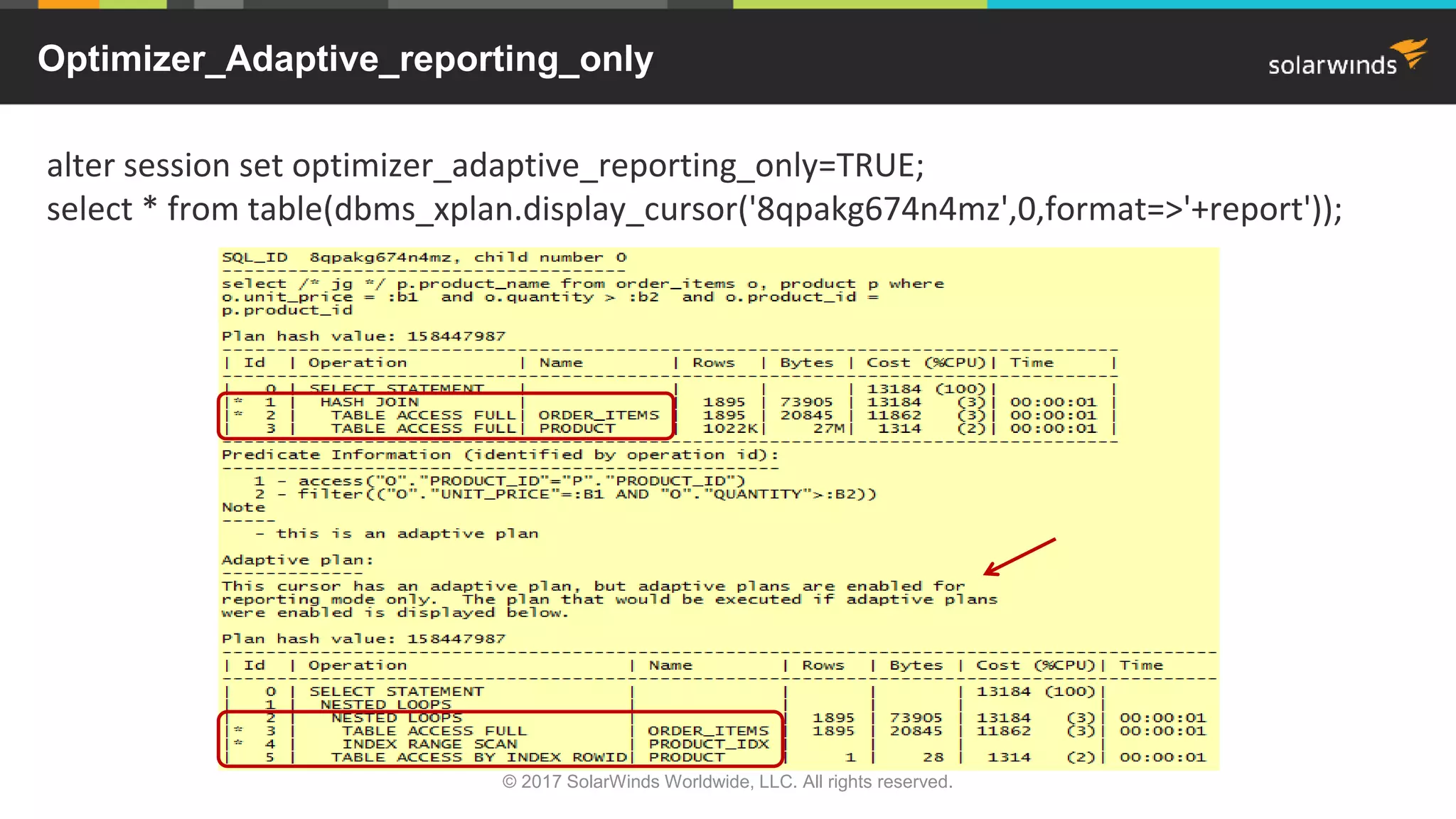 Optimizer_Adaptive_reporting_only alter session set optimizer_adaptive_reporting_only=TRUE; select * from table(dbms_xplan.display_cursor('8qpakg674n4mz',0,format=>'+report')); © 2017 SolarWinds Worldwide, LLC. All rights reserved. 