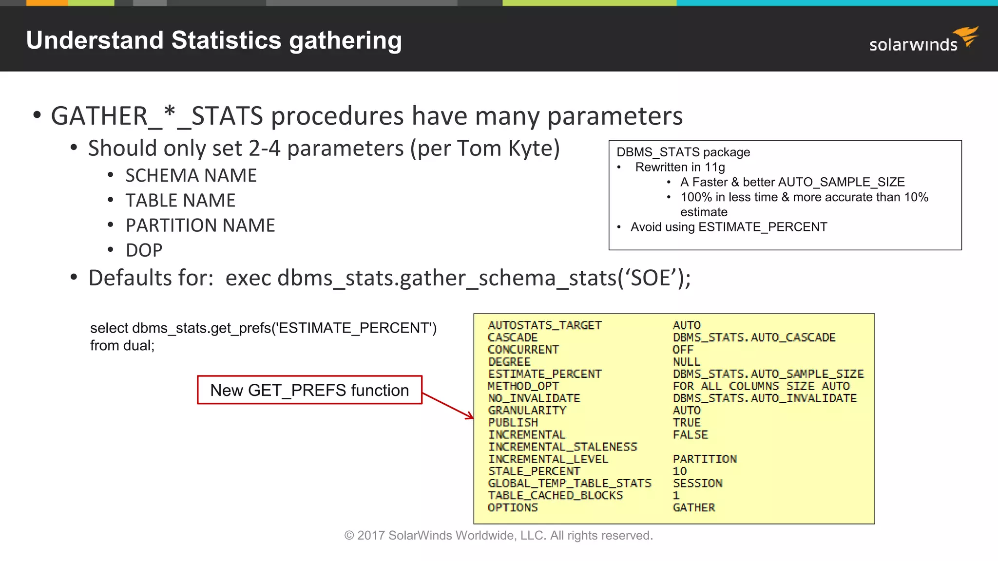 Understand Statistics gathering • GATHER_*_STATS procedures have many parameters • Should only set 2-4 parameters (per Tom Kyte) • SCHEMA NAME • TABLE NAME • PARTITION NAME • DOP • Defaults for: exec dbms_stats.gather_schema_stats(‘SOE’); New GET_PREFS function DBMS_STATS package • Rewritten in 11g • A Faster & better AUTO_SAMPLE_SIZE • 100% in less time & more accurate than 10% estimate • Avoid using ESTIMATE_PERCENT select dbms_stats.get_prefs('ESTIMATE_PERCENT') from dual; © 2017 SolarWinds Worldwide, LLC. All rights reserved. 