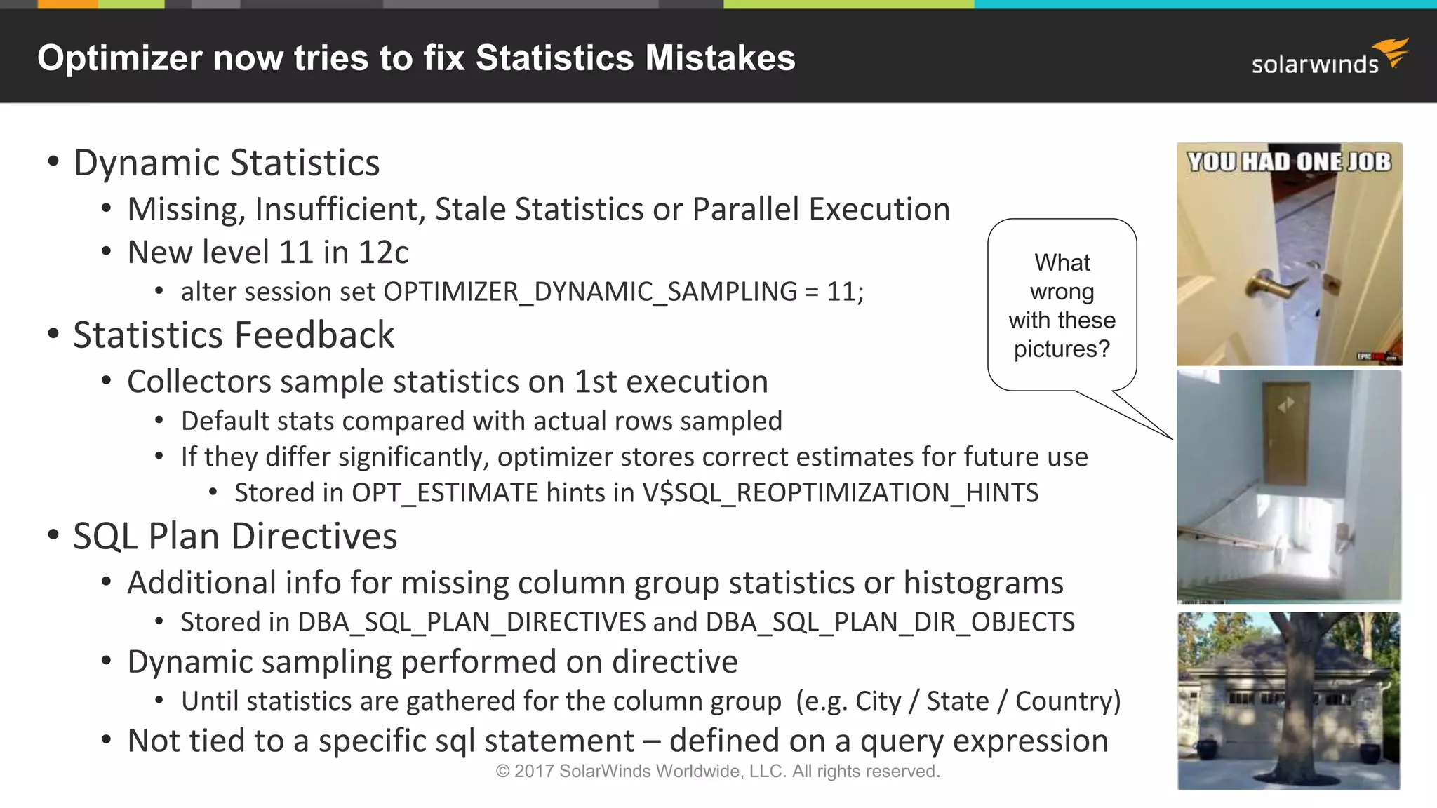 Optimizer now tries to fix Statistics Mistakes • Dynamic Statistics • Missing, Insufficient, Stale Statistics or Parallel Execution • New level 11 in 12c • alter session set OPTIMIZER_DYNAMIC_SAMPLING = 11; • Statistics Feedback • Collectors sample statistics on 1st execution • Default stats compared with actual rows sampled • If they differ significantly, optimizer stores correct estimates for future use • Stored in OPT_ESTIMATE hints in V$SQL_REOPTIMIZATION_HINTS • SQL Plan Directives • Additional info for missing column group statistics or histograms • Stored in DBA_SQL_PLAN_DIRECTIVES and DBA_SQL_PLAN_DIR_OBJECTS • Dynamic sampling performed on directive • Until statistics are gathered for the column group (e.g. City / State / Country) • Not tied to a specific sql statement – defined on a query expression What wrong with these pictures? © 2017 SolarWinds Worldwide, LLC. All rights reserved. 