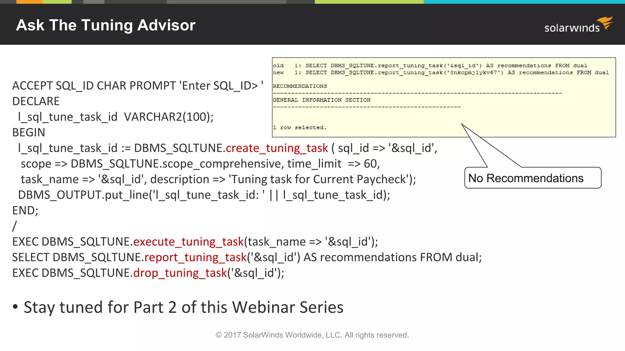 ACCEPT SQL_ID CHAR PROMPT 'Enter SQL_ID> ' DECLARE l_sql_tune_task_id VARCHAR2(100); BEGIN l_sql_tune_task_id := DBMS_SQLTUNE.create_tuning_task ( sql_id => '&sql_id', scope => DBMS_SQLTUNE.scope_comprehensive, time_limit => 60, task_name => '&sql_id', description => 'Tuning task for Current Paycheck'); DBMS_OUTPUT.put_line('l_sql_tune_task_id: ' || l_sql_tune_task_id); END; / EXEC DBMS_SQLTUNE.execute_tuning_task(task_name => '&sql_id'); SELECT DBMS_SQLTUNE.report_tuning_task('&sql_id') AS recommendations FROM dual; EXEC DBMS_SQLTUNE.drop_tuning_task('&sql_id'); • Stay tuned for Part 2 of this Webinar Series © 2017 SolarWinds Worldwide, LLC. All rights reserved. Ask The Tuning Advisor No Recommendations 