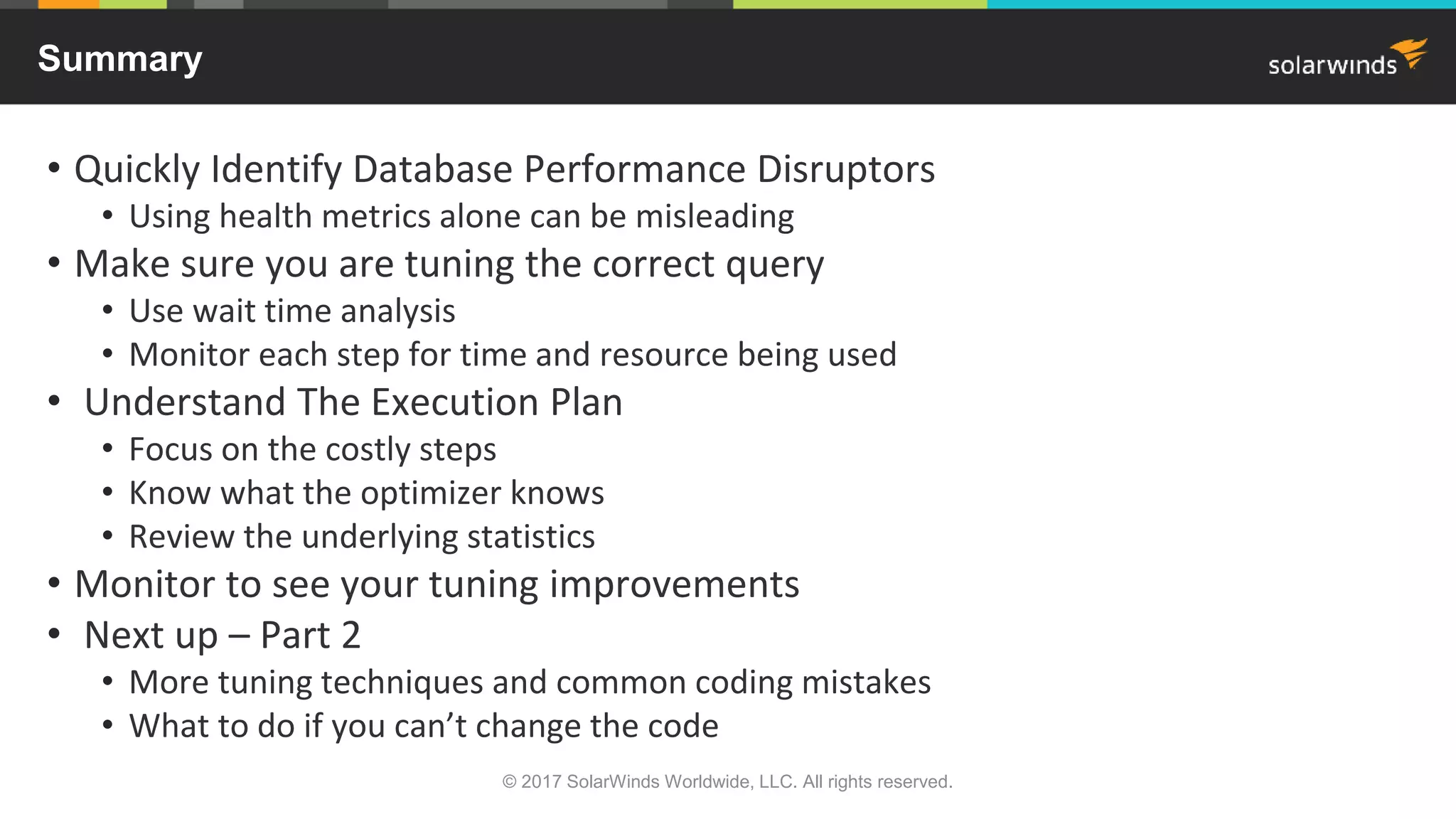 Summary • Quickly Identify Database Performance Disruptors • Using health metrics alone can be misleading • Make sure you are tuning the correct query • Use wait time analysis • Monitor each step for time and resource being used • Understand The Execution Plan • Focus on the costly steps • Know what the optimizer knows • Review the underlying statistics • Monitor to see your tuning improvements • Next up – Part 2 • More tuning techniques and common coding mistakes • What to do if you can’t change the code © 2017 SolarWinds Worldwide, LLC. All rights reserved. 
