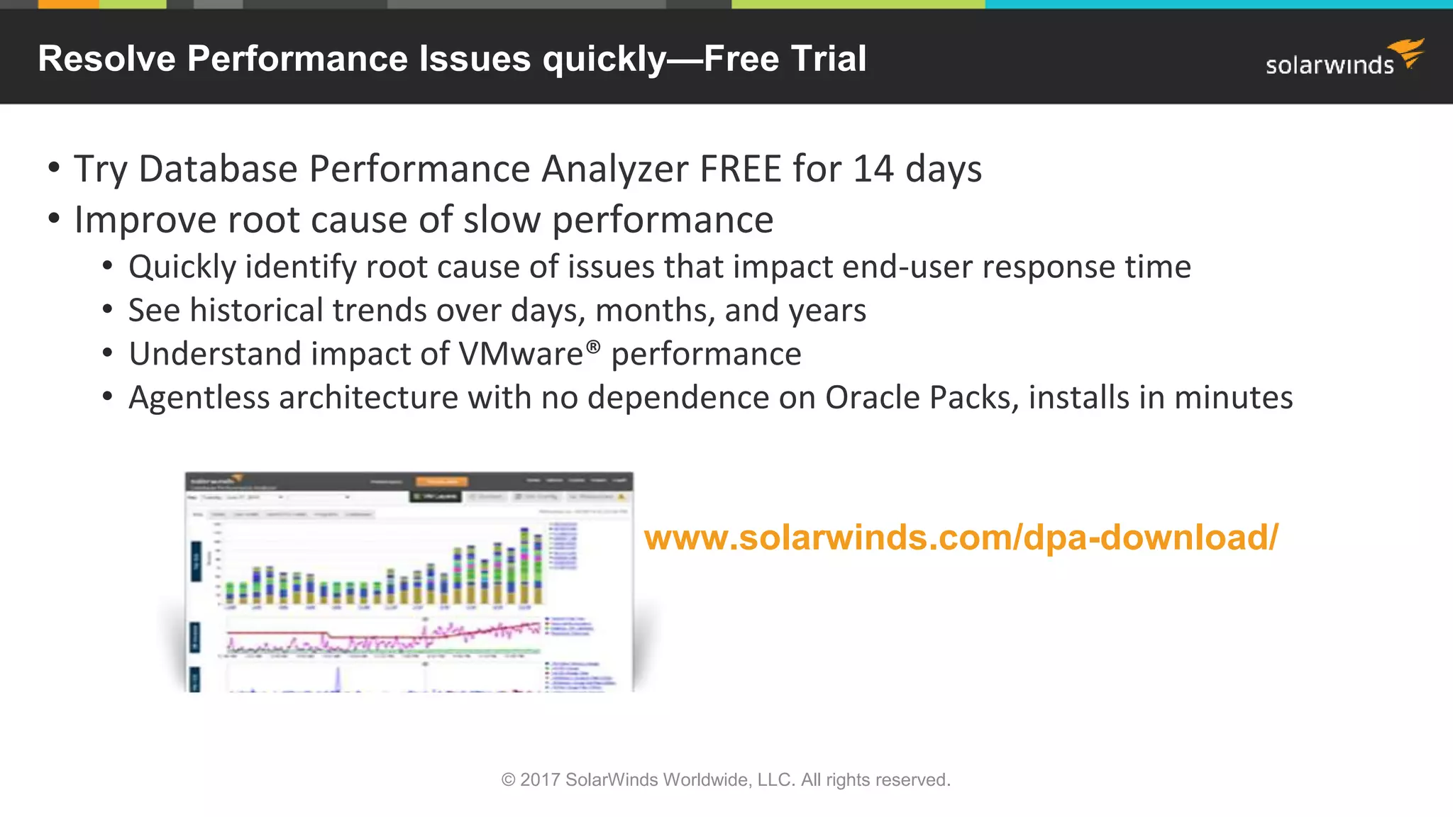 • Try Database Performance Analyzer FREE for 14 days • Improve root cause of slow performance • Quickly identify root cause of issues that impact end-user response time • See historical trends over days, months, and years • Understand impact of VMware® performance • Agentless architecture with no dependence on Oracle Packs, installs in minutes © 2017 SolarWinds Worldwide, LLC. All rights reserved. Resolve Performance Issues quickly—Free Trial www.solarwinds.com/dpa-download/ 