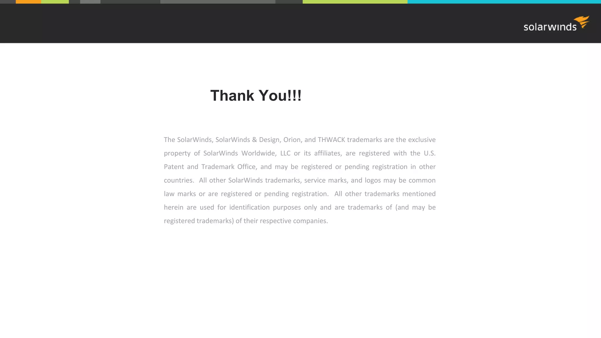 The SolarWinds, SolarWinds & Design, Orion, and THWACK trademarks are the exclusive property of SolarWinds Worldwide, LLC or its affiliates, are registered with the U.S. Patent and Trademark Office, and may be registered or pending registration in other countries. All other SolarWinds trademarks, service marks, and logos may be common law marks or are registered or pending registration. All other trademarks mentioned herein are used for identification purposes only and are trademarks of (and may be registered trademarks) of their respective companies. Thank You!!! 