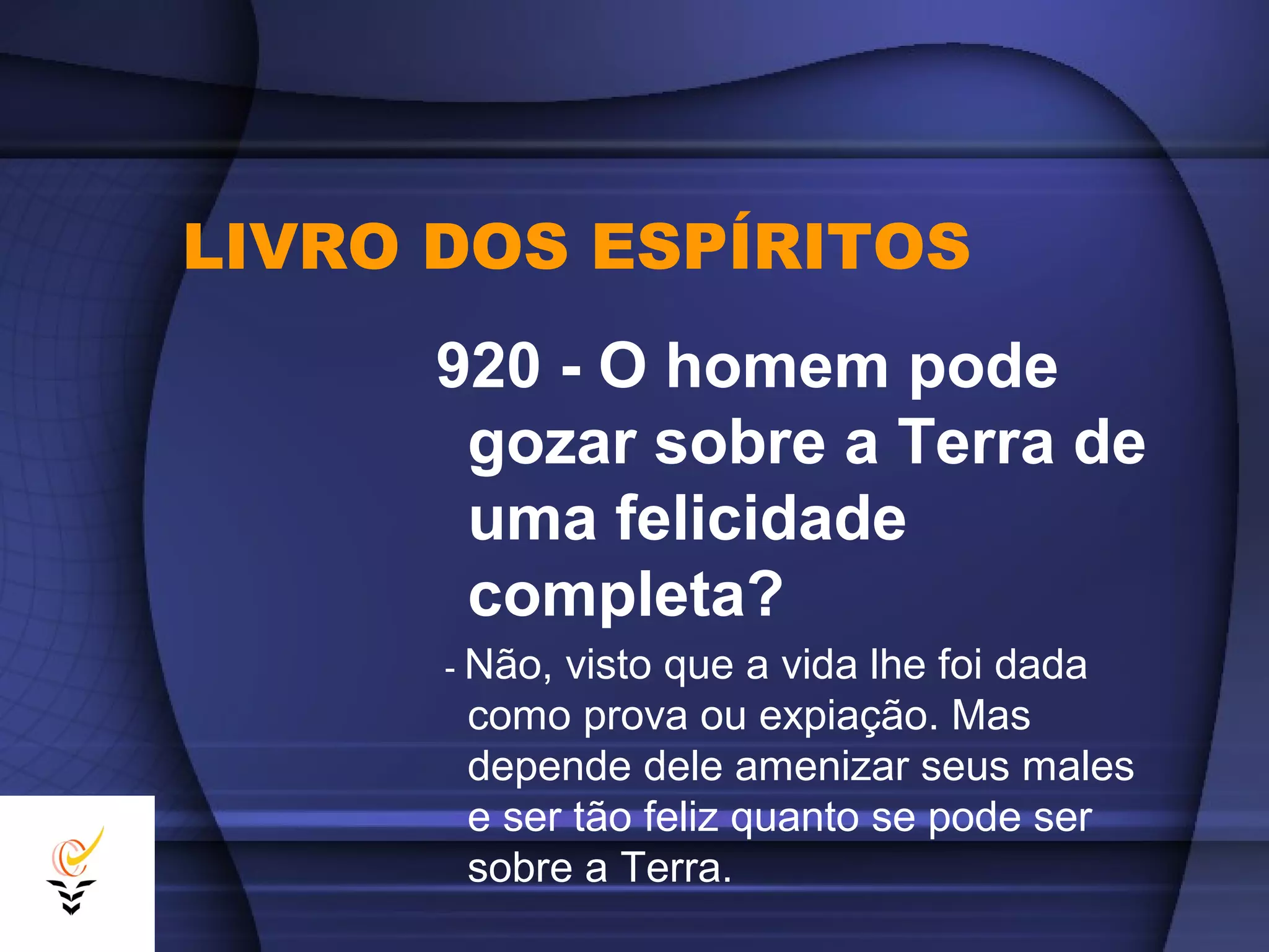 LIVRO DOS ESPÍRITOS
920 - O homem pode
gozar sobre a Terra de
uma felicidade
completa?
- Não,visto que a vida lhe foi dada
como prova ou expiação. Mas
depende dele amenizar seus males
e ser tão feliz quanto se pode ser
sobre a Terra.