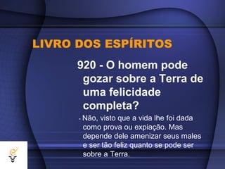 LIVRO DOS ESPÍRITOS
      920 - O homem pode
       gozar sobre a Terra de
       uma felicidade
       completa?
      - Não,visto que a vida lhe foi dada
       como prova ou expiação. Mas
       depende dele amenizar seus males
       e ser tão feliz quanto se pode ser
       sobre a Terra.
 