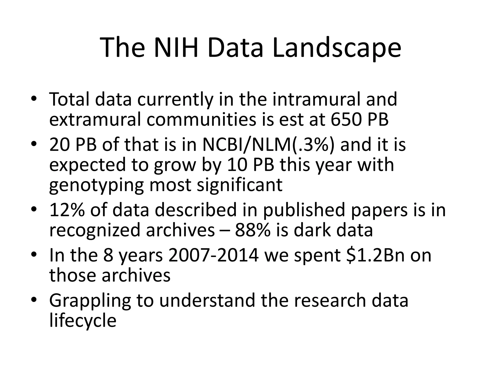 The NIH Data Landscape
• Total data currently in the intramural and
extramural communities is est at 650 PB
• 20 PB of that is in NCBI/NLM(.3%) and it is
expected to grow by 10 PB this year with
genotyping most significant
• 12% of data described in published papers is in
recognized archives – 88% is dark data
• In the 8 years 2007-2014 we spent $1.2Bn on
those archives
• Grappling to understand the research data
lifecycle