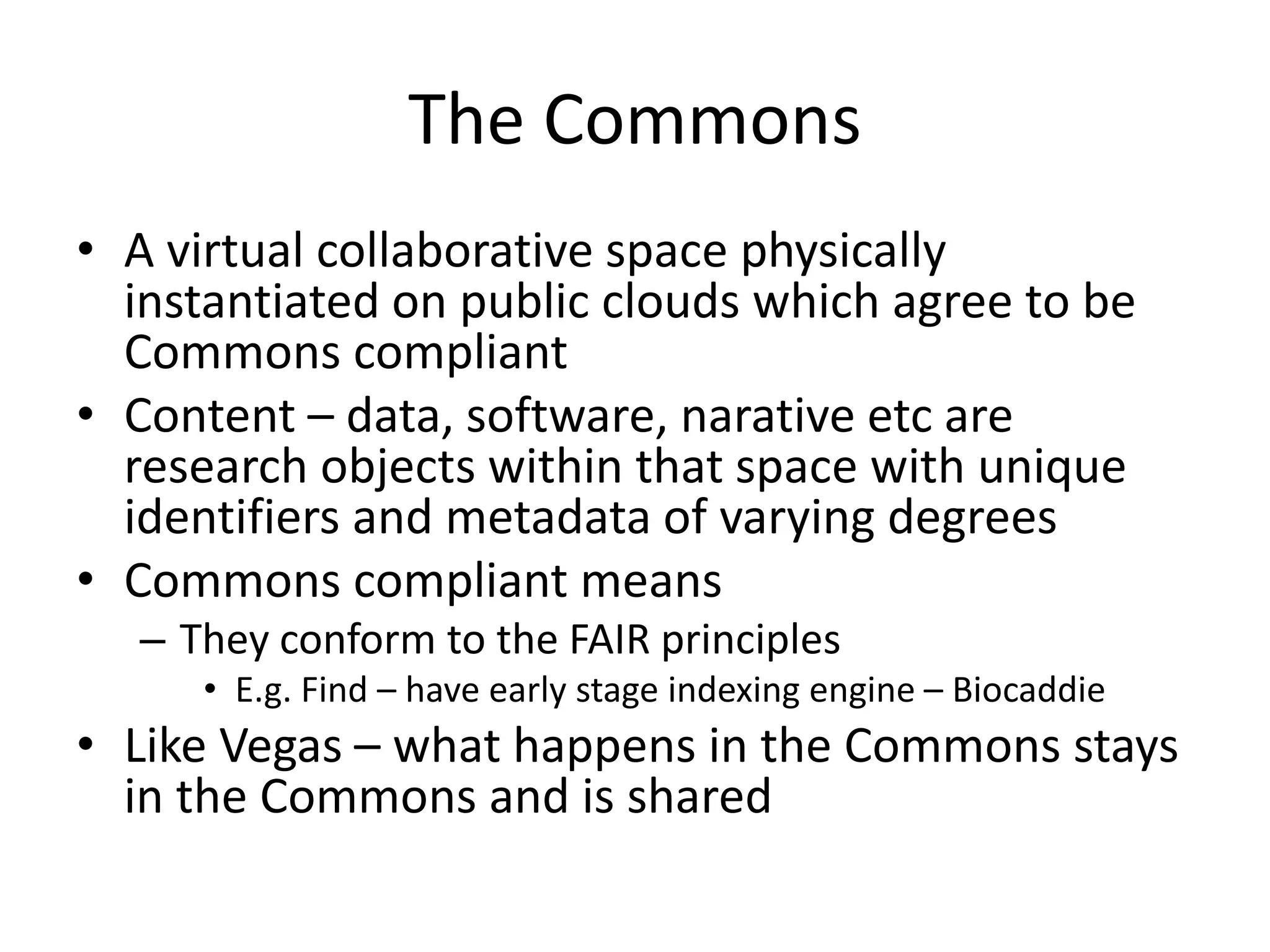 The Commons
• A virtual collaborative space physically
instantiated on public clouds which agree to be
Commons compliant
• Content – data, software, narative etc are
research objects within that space with unique
identifiers and metadata of varying degrees
• Commons compliant means
– They conform to the FAIR principles
• E.g. Find – have early stage indexing engine – Biocaddie
• Like Vegas – what happens in the Commons stays
in the Commons and is shared