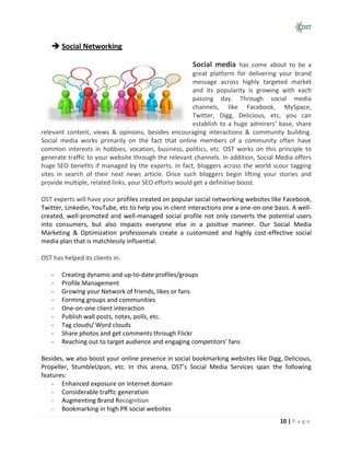  Social Networking

                                                      Social media has come about to be a
                                                       great platform for delivering your brand
                                                       message across highly targeted market
                                                       and its popularity is growing with each
                                                       passing day. Through social media
                                                       channels, like Facebook, MySpace,
                                                       Twitter, Digg, Delicious, etc, you can
                                                       establish to a huge admirers’ base, share
relevant content, views & opinions, besides encouraging interactions & community building.
Social media works primarily on the fact that online members of a community often have
common interests in hobbies, vocation, business, politics, etc. OST works on this principle to
generate traffic to your website through the relevant channels. In addition, Social Media offers
huge SEO benefits if managed by the experts. In fact, bloggers across the world scour tagging
sites in search of their next news article. Once such bloggers begin lifting your stories and
provide multiple, related links, your SEO efforts would get a definitive boost.

OST experts will have your profiles created on popular social networking websites like Facebook,
Twitter, Linkedin, YouTube, etc to help you in client interactions one a one-on-one basis. A well-
created, well-promoted and well-managed social profile not only converts the potential users
into consumers, but also impacts everyone else in a positive manner. Our Social Media
Marketing & Optimization professionals create a customized and highly cost-effective social
media plan that is matchlessly influential.

OST has helped its clients in:

   -   Creating dynamic and up-to-date profiles/groups
   -   Profile Management
   -   Growing your Network of friends, likes or fans
   -   Forming groups and communities
   -   One-on-one client interaction
   -   Publish wall posts, notes, polls, etc.
   -   Tag clouds/ Word clouds
   -   Share photos and get comments through Flickr
   -   Reaching out to target audience and engaging competitors’ fans

Besides, we also boost your online presence in social bookmarking websites like Digg, Delicious,
Propeller, StumbleUpon, etc. In this arena, OST’s Social Media Services span the following
features:
    - Enhanced exposure on Internet domain
    - Considerable traffic generation
    - Augmenting Brand Recognition
    - Bookmarking in high PR social websites
                                                                                      10 | P a g e
 