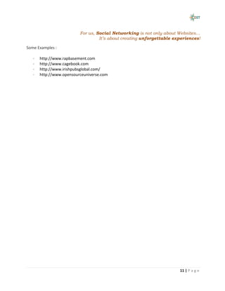For us, Social Networking is not only about Websites…
                                   It’s about creating unforgettable experiences!

Some Examples :

   ·   http://www.rapbasement.com
   ·   http://www.cagebook.com
   ·   http://www.irishpubsglobal.com/
   ·   http://www.opensourceuniverse.com




                                                                       11 | P a g e
 