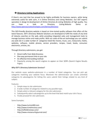  Directory Listing Applications
If there’s one tool that has proved to be highly profitable for business owners, while being
extremely useful for web users, it is Online Directory and Listing Websites. Our OST experts
specialize in design & development of Online Directory & Listing Websites of high quality. You
can       have       a     look     on      Directory      Listing Website      Demo        at:
http://www.opensourcetechnologies.com/demos/directory

This SEO-friendly directory website is based on time-tested quality software that offers all the
latest features. OST’s Directory Website Solutions are developed to fulfill the needs of any kind
of industry searches on the web, while providing integrated sales and management tools to
manage business online and make profits. With our state-of-the-art technology you can submit
any web site in a wide number of categories listed like movies, music, cars, restaurants, hotels,
websites, software, mobile phones, service providers, recipes, travel, books, consumer
electronics, articles, etc.

Through Directory submissions, you get:

      Direct traffic from Web Directory
      One-way permanent links to your site
      An effective link-building method
      Popularity among the search engines to appear on their SERPs (Search Engine Results
       Pages).

Why OST’s Directory Submission Services?

Our website eases website-submission in a number of listed categories. You can pick apt
categories matching your website focus. Moreover the administrator can create unlimited
categories & subcategories for letting the users submit their listings related to any kind of
subject.

Features:
   1. Simple steps to site submission.
   2. A wide number of categories related to any possible topic.
   3. Simply select a relevant category for the site submission.
   4. Subsequently select subcategories up to the level that best match your site's focus.
   5. Finally proceed for site submission.

Some Examples:

   ·   http://www.tunisia360.com
   ·   http://www.tcmdirectory.com/
   ·   http://oilfieldreviews.com/
   ·   http://www.vinesecurityjournal.com/


                                                                                     12 | P a g e
 
