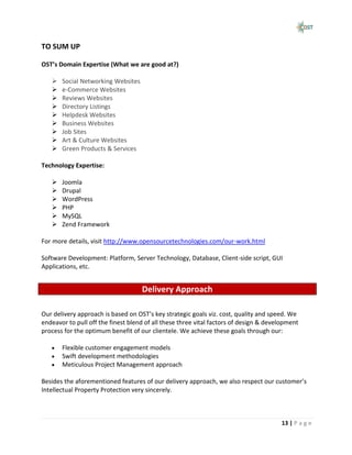 TO SUM UP

OST’s Domain Expertise (What we are good at?)

      Social Networking Websites
      e-Commerce Websites
      Reviews Websites
      Directory Listings
      Helpdesk Websites
      Business Websites
      Job Sites
      Art & Culture Websites
      Green Products & Services

Technology Expertise:

      Joomla
      Drupal
      WordPress
      PHP
      MySQL
      Zend Framework

For more details, visit http://www.opensourcetechnologies.com/our-work.html

Software Development: Platform, Server Technology, Database, Client-side script, GUI
Applications, etc.


                                    Delivery Approach

Our delivery approach is based on OST’s key strategic goals viz. cost, quality and speed. We
endeavor to pull off the finest blend of all these three vital factors of design & development
process for the optimum benefit of our clientele. We achieve these goals through our:

       Flexible customer engagement models
       Swift development methodologies
       Meticulous Project Management approach

Besides the aforementioned features of our delivery approach, we also respect our customer’s
Intellectual Property Protection very sincerely.



                                                                                       13 | P a g e
 