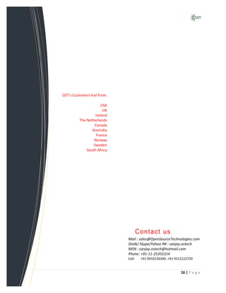 OST’s Customers hail from:

                      USA
                        UK
                   Ireland
          The Netherlands
                  Canada
                 Australia
                   France
                  Norway
                  Sweden
              South Africa




                                     Contact us
                             Mail : sales@OpenSourceTechnologies.com
                             Gtalk/ Skype/Yahoo IM : sanjay.ostech
                             MSN : sanjay.ostech@hotmail.com
                             Phone: +91-11-25355314
                             Cell:    +91 9910130340, +91 9312222750


                                                             16 | P a g e
 