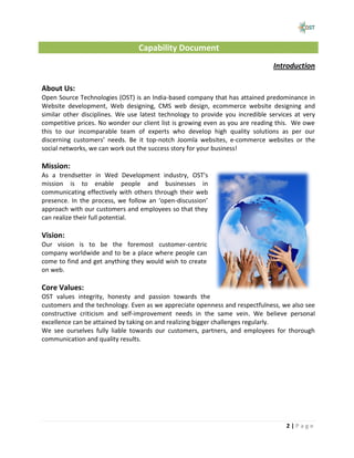 Capability Document
                                                                               Introduction

About Us:
Open Source Technologies (OST) is an India-based company that has attained predominance in
Website development, Web designing, CMS web design, ecommerce website designing and
similar other disciplines. We use latest technology to provide you incredible services at very
competitive prices. No wonder our client list is growing even as you are reading this. We owe
this to our incomparable team of experts who develop high quality solutions as per our
discerning customers’ needs. Be it top-notch Joomla websites, e-commerce websites or the
social networks, we can work out the success story for your business!

Mission:
As a trendsetter in Wed Development industry, OST's
mission is to enable people and businesses in
communicating effectively with others through their web
presence. In the process, we follow an ‘open-discussion’
approach with our customers and employees so that they
can realize their full potential.

Vision:
Our vision is to be the foremost customer-centric
company worldwide and to be a place where people can
come to find and get anything they would wish to create
on web.

Core Values:
OST values integrity, honesty and passion towards the
customers and the technology. Even as we appreciate openness and respectfulness, we also see
constructive criticism and self-improvement needs in the same vein. We believe personal
excellence can be attained by taking on and realizing bigger challenges regularly.
We see ourselves fully liable towards our customers, partners, and employees for thorough
communication and quality results.




                                                                                    2|Page
 