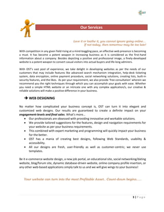 Capability
                                                  Our Services


                                            Love it or loathe it, you cannot ignore going online…
                                                     If not today, then tomorrow may be too late!

With competition in any given field rising at a mind-boggling pace, an effective web presence is becoming
a must. It has become a potent weapon in increasing business as it is considered as the first-hand
information about a company. Besides depicting a positive and professional image, a finely-developed
website is a potent weapon to convert casual visitors into actual buyers and life-long admirers.

With OST’s vast pool of experience, we take delight in developing websites as per the needs of our
customers that may include features like advanced search mechanism integration, help-desk ticketing
system, data encryption, online payment procedure, social networking solutions, creating lists, built-in
security features, and the likes. As per your requirement, we also provide ‘free consultation’ wherein we
recommend you the right techniques through which you can accomplish your goals with ease. Whether
you need a simple HTML website or an intricate one with any complex application/s, our creative &
reliable solutions will make a positive difference in your business.

    WEB DESIGNING

No matter how complicated your business concept is, OST can turn it into elegant and
customized web designs. Our results are guaranteed to create a definite impact on your
engagement-levels and final sales. What’s more…
      Our professionals are obsessed with providing innovative and workable solutions.
      We provide tailored suggestions for the features, design and navigation requirements for
      your website as per your business requirements.
      This combined with expert marketing and programming will quickly impact your business
      for the better.
      OST has a mania of creating best designs, following Web Standards, usability &
      accessibility.
      All our designs are fresh, user-friendly as well as customer-centric; we never use
      templates.

Be it e-commerce website design, a new job portal, an educational site, social networking/dating
website, blog/forum site, dynamic database-driven website, online company profile insertion, or
any other web-based applications simply talk to us and we will give wings to your business!


   Your website can turn into the most Profitable Asset.. Count-down begins…..




                                                                                             3|Page
 