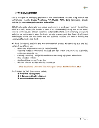  WEB DEVELOPMENT
OST is an expert in developing professional Web Development solutions using popular web
technologies – Joomla, Drupal, WordPress, PHP, MySQL , AJAX, Zend framework, Smarty,
Web 2.0 (Rich Internet Application RIA) and the likes.

OST offers bespoke solutions to your unique requirements in any & every industry like clothing,
hotels & travels, automobile, insurance, medical, social networking/dating, real estate, NGOs,
online e-commerce, etc. We can also create customized backend panel comprising appropriate
tools for our customers to ease day-to-day website management. Our latest development
technologies ensure that we extract the best business solutions that help in fulfilling the
objectives of our esteemed client.

We have successfully executed the Web Development projects for some top B2B and B2C
portals. A few of them are:
   - Developing a Dynamic Product (or Picture) Gallery
   - Password-protected Directories reserved only for certain individuals like customers,
        employees, students, etc.
   - Creating a Shopping Cart system with coordinated billing & payment mechanisms.
   - Data collection systems
   - Database Migration and Conversion
   - Dynamic tools for Business Process Automation

         OST-developed websites can make your small Business look BIG!

Our Solutions for Web Development include:
        CMS Web Development
        E-Commerce Web Development
        Customized Web Development




                                                                                     4|Page
 