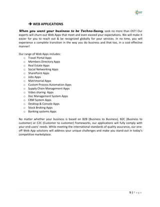  WEB APPLICATIONS
When you want your business to be Techno-Savvy, seek no more than OST! Our
experts will churn-out Web Apps that meet and even exceed your expectations. We will make it
easier for you to reach out & be recognized globally for your services. In no time, you will
experience a complete transition in the way you do business and that too, in a cost-effective
manner!

Our range of Web Apps includes:
   o Travel Portal Apps
   o Members Directory Apps
   o Real Estate Apps
   o Social Networking Apps
   o SharePoint Apps
   o Jobs Apps
   o Matrimonial Apps
   o Custom Process Automation Apps
   o Supply Chain Management Apps
   o Video sharing Apps
   o Doc Management System Apps
   o CRM System Apps
   o Desktop & Console Apps
   o Stock Broking Apps
   o Banking systems Apps

No matter whether your business is based on B2B (Business to Business), B2C (Business to
customer) or C2C (Customer to customer) frameworks, our applications will fully comply with
your end-users’ needs. While meeting the international standards of quality assurance, our one-
off Web App solutions will address your unique challenges and make you stand-out in today’s
competitive marketplace.




                                                                                     5|Page
 