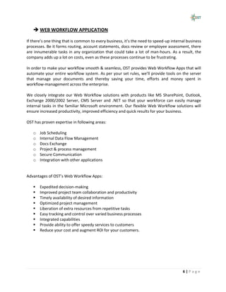  WEB WORKFLOW APPLICATION

If there’s one thing that is common to every business, it’s the need to speed-up internal business
processes. Be it forms routing, account statements, docs review or employee assessment, there
are innumerable tasks in any organization that could take a lot of man-hours. As a result, the
company adds up a lot on costs, even as these processes continue to be frustrating.

In order to make your workflow smooth & seamless, OST provides Web Workflow Apps that will
automate your entire workflow system. As per your set rules, we’ll provide tools on the server
that manage your documents and thereby saving your time, efforts and money spent in
workflow-management across the enterprise.

We closely integrate our Web Workflow solutions with products like MS SharePoint, Outlook,
Exchange 2000/2002 Server, CMS Server and .NET so that your workforce can easily manage
internal tasks in the familiar Microsoft environment. Our flexible Web Workflow solutions will
ensure increased productivity, improved efficiency and quick results for your business.

OST has proven expertise in following areas:

   o   Job Scheduling
   o   Internal Data Flow Management
   o   Docs Exchange
   o   Project & process management
   o   Secure Communication
   o   Integration with other applications


Advantages of OST’s Web Workflow Apps:

      Expedited decision-making
      Improved project team collaboration and productivity
      Timely availability of desired information
      Optimized project management
      Liberation of extra resources from repetitive tasks
      Easy tracking and control over varied business processes
      Integrated capabilities
      Provide ability to offer speedy services to customers
      Reduce your cost and augment ROI for your customers.




                                                                                       6|Page
 