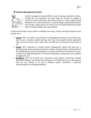  Content Management System
                  Content management system (CMS) is used to manage a website’s content.
                  Through this, the customers can easily make any number of changes to
                  convey the latest information about their product or service without being
                  dependent on a technical person or a website design professional/company.
                  Even though a large amount of content can be changed effortlessly through
                  CMS, the website design never gets affected.

A wide variety of Open Source CMS are available now-a-days, Joomla and Drupal being the most
popular ones.

    Joomla : OST is an expert in Joomla CMS. This Management System is just perfect if you
     wish to own a dynamic website teeming with some most powerful online application
     tools. Be it text, photos, music, video, docs, this CMS has the potential to keep track of
     all!
    Drupal: OST’s experience in Drupal Content Management System will help you in
     garnering quick results through your dynamic website. Though Drupal is mostly preferred
     for building dynamic portals and websites, our clients have found it convenient for many-
     a-things, from Blog Management to Enterprise Applications, podcasting, picture-gallery
     management, et al.
    WordPress: OST can facilitate your interactions with desired communities through
     WordPress Software. We employ the rich feature set of WordPress to your advantage so
     that you can network in an easy & effective manner. WordPress is generally
     recommended for creating Blog websites.




                                                                                     7|Page
 