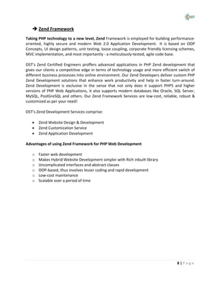  Zend Framework
Taking PHP technology to a new level, Zend Framework is employed for building performance-
oriented, highly secure and modern Web 2.0 Application Development. It is based on OOP
Concepts, UI design patterns, unit testing, loose coupling, corporate friendly licensing schemes,
MVC implementation, and most importantly - a meticulously-tested, agile code base.

OST’s Zend Certified Engineers proffers advanced applications in PHP Zend development that
gives our clients a competitive edge in terms of technology usage and more efficient switch of
different business processes into online environment. Our Zend Developers deliver custom PHP
Zend Development solutions that enhance work productivity and help in faster turn-around.
Zend Development is exclusive in the sense that not only does it support PHP5 and higher
versions of PHP Web Applications, it also supports modern databases like Oracle, SQL Server,
MySQL, PostGreSQL and others. Our Zend Framework Services are low-cost, reliable, robust &
customized as per your need!

OST’s Zend Development Services comprise:

       Zend Website Design & Development
       Zend Customization Service
       Zend Application Development

Advantages of using Zend Framework for PHP Web Development

   o   Faster web development
   o   Makes Hybrid Website Development simpler with Rich inbuilt library
   o   Uncomplicated interfaces and abstract classes
   o   OOP-based, thus involves lesser coding and rapid development
   o   Low-cost maintenance
   o   Scalable over a period of time




                                                                                      8|Page
 