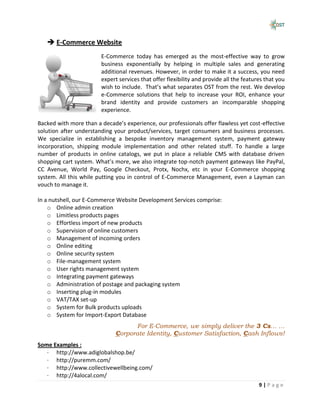  E-Commerce Website
                        E-Commerce today has emerged as the most-effective way to grow
                        business exponentially by helping in multiple sales and generating
                        additional revenues. However, in order to make it a success, you need
                        expert services that offer flexibility and provide all the features that you
                        wish to include. That’s what separates OST from the rest. We develop
                        e-Commerce solutions that help to increase your ROI, enhance your
                        brand identity and provide customers an incomparable shopping
                        experience.

Backed with more than a decade’s experience, our professionals offer flawless yet cost-effective
solution after understanding your product/services, target consumers and business processes.
We specialize in establishing a bespoke inventory management system, payment gateway
incorporation, shipping module implementation and other related stuff. To handle a large
number of products in online catalogs, we put in place a reliable CMS with database driven
shopping cart system. What’s more, we also integrate top-notch payment gateways like PayPal,
CC Avenue, World Pay, Google Checkout, Protx, Nochx, etc in your E-Commerce shopping
system. All this while putting you in control of E-Commerce Management, even a Layman can
vouch to manage it.

In a nutshell, our E-Commerce Website Development Services comprise:
    o Online admin creation
    o Limitless products pages
    o Effortless import of new products
    o Supervision of online customers
    o Management of incoming orders
    o Online editing
    o Online security system
    o File-management system
    o User rights management system
    o Integrating payment gateways
    o Administration of postage and packaging system
    o Inserting plug-in modules
    o VAT/TAX set-up
    o System for Bulk products uploads
    o System for Import-Export Database
                                    For E-Commerce, we simply deliver the 3 Cs… …
                              Corporate Identity, Customer Satisfaction, Cash Inflows!
Some Examples :
   · http://www.adiglobalshop.be/
   · http://puremm.com/
   · http://www.collectivewellbeing.com/
   · http://4alocal.com/
                                                                                         9|Page
 