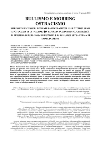 Reso più chiaro, corretto e completato il giorno 25 gennaio 2024
BULLISMO E MOBBING
OSTRACISMO
RIFLESSIONI E CONSIGLI DEDICATE PARTICOLAMENTE ALLE VITTIME REALI
E POTENZIALI DI OSTRACISMO (IN FAMIGLIA O ADDIRITTURA GENERALE),
DI MOBBING, DI BULLISMO, DI RAZZISMO E DI QUALSIASI ALTRA FORMA DI
EMARGINAZIONE
- SELEZIONE DI LETTURE SUL TEMA DELL'OSTRACISMO
- COMPORTAMENTI DA PREVEDERE IN CASO DI OSTRACISMO GENERALE
- VIOLENZA E LAVORO
- VIOLENZA E SCUOLA
- COME PREVENIRE IL MOBBING O LE SUE PEGGIORI CONSEGUENZE
- CITAZIONI DA CLASSICI DI LETTERATURA, STORIA E PSICOLOGIA SULL'OSTRACISMO GENERALE
- COMPORTAMENTI CONDIZIONATI E FORME DIVERSE DI INTELLIGENZA E DI ECCELLENZA
- SELEZIONE DI LETTURE E ALTRI MEZZI PER FONDARE SU BASI SOLIDE IL PROPRIO BENESSERE
- UNA POSSIBILE GUIDA PER LE VITTIME DI OSTRACISMO GENERALE
- CONVERSAZIONI SUI “DIVERSI”
Questo documento è stato realizzato per allargare la prospettiva delle persone oneste e sensibili per natura (in
genere per persone come queste non è facile comprendere tempestivamente l'estensione dell'aggressività,
dell'irrazionalità e dell'ignoranza altrui) e per dare informazioni utili alle vittime del bullismo, del comune
mobbing o dell’ostracismo in rete di colleghi e “amici”, agli emarginati per motivi di reddito o provenienza e
infine ai capri espiatori di familiari ostili. Il documento può essere utile anche a chi sta subendo boicottaggio
vero e proprio e perfino a chi subisce forme di ostracismo più gravi, estese quindi a interi paesi o città e oltre.
Scorretelo fino alla fine prima di giudicare, perché è un testo poco convenzionale, del quale alcuni paragrafi
contengono ovvietà o sono comunque comprensibili a tutti e hanno risvolti pratici evidenti, altri invece possono
essere compresi solo dopo una serie di letture.
“L'elenco dei giusti, coloro che durante il nazismo rischiarono la vita per salvarne altre, è incredibilmente povero di primi della
classe (…) La diversità è una risorsa, un'opportunità di crescita (…) Sono le nostre sconfitte, i nostri difetti, le nostre malattie che
ci rendono forti e in grado di resistere.”
(De Mari)
"Aulo, ti stupisci che il nostro Fabullino si faccia ingannare così spesso? Un uomo onesto ha sempre molto da imparare"
(Marziale)
"Chi è incapace di commettere un grande delitto non ne sospetterà facilmente gli altri (...) Dovremmo meravigliarci
soltanto di poterci ancora meravigliare" (La Rochefoucauld)
"A spiegare perché il disonesto, e talora anche lo sciocco, riescano quasi sempre nella vita meglio dell’onesto e
dell’intelligente, vale il fatto che il disonesto e lo sciocco trovano meno difficoltà a entrare in sintonia col mondo che, in
prevalenza, è solo disonesto e stupido, a differenza dell’uomo onesto e accorto che, non potendo con identica velocità
armonizzarsi con l’ambiente, perde tempo prezioso alla realizzazione della propria fortuna. Gli uni sono come i mercanti
i quali, al corrente della lingua del paese, riescono a vendere e approvvigionarsi rapidamente, mentre altri sono costretti
a imparare la lingua dei loro fornitori e clienti (…) Non riesco a concepire una saggezza priva di diffidenza. La Scrittura
ha detto che “la paura del Signore è l’inizio della saggezza, ma io avrei detto “la paura degli uomini” (de Chamfort).
Avete con la famiglia magari un rapporto solo genetico (…) Non è la vostra vera famiglia (…) Restiamo schiacciate quando la
famiglia (…) insiste per farci piegare sui nostri difetti invece di percepire la crudeltà che ci turbina attorno, all’interno della psiche
o fuori nella cultura (…) Cerchiamo di essere magari gentili quando invece dovremmo essere consapevoli (…) Ma il premio
previsto per la gentilezza nell’oppressione è a volte un trattamento anche peggiore (…) Vassilissa, come noi, non può svilupparsi
restando tra chi fa di lei il cavastivali di tutti (…) Donne cresciute senza una buona madre (…) spesso si lamentano: “Non ne posso
più di badare a me stessa” (…) Ma ci troviamo espulse da un comodo angolino, (…) perché qualcosa ci attende al di là ed è il
 