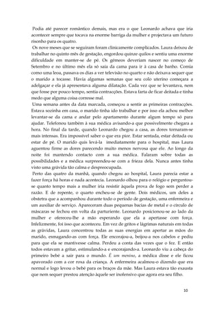 10
Podia até parecer romântico demais, mas era o que Leonardo achava que iria
acontecer sempre que tocava na enorme barriga da mulher e projectava um futuro
risonho para os quatro.
Os nove meses que se seguiram foram clinicamente complicados. Laura deixou de
trabalhar no quinto mês de gestação, engordou quinze quilos e sentiu uma enorme
dificuldade em manter-se de pé. Os gémeos deveriam nascer no começo de
Setembro e no último mês ela só saía da cama para ir à casa de banho. Comia
como uma leoa, passava os dias a ver televisão no quarto e não deixava sequer que
o marido a tocasse. Havia algumas semanas que seu colo uterino começara a
adelgaçar e ela já apresentava alguma dilatação. Cada vez que se levantava, nem
que fosse por pouco tempo, sentia contracções. Estava farta de ficar deitada e tinha
medo que alguma coisa corresse mal.
Uma semana antes da data marcada, começou a sentir as primeiras contracções.
Estava sozinha em casa, o marido tinha ido trabalhar e por isso ela achou melhor
levantar-se da cama e andar pelo apartamento durante algum tempo só para
ajudar. Telefonou também à sua médica avisando-a que possivelmente chegara a
hora. No final da tarde, quando Leonardo chegou a casa, as dores tornaram-se
mais intensas. Era impossível saber o que era pior. Estar sentada, estar deitada ou
estar de pé. O marido quis levá-la imediatamente para o hospital, mas Laura
aguentou firme as dores parecendo muito menos nervosa que ele. Ao longo da
noite foi mantendo contacto com a sua médica. Falaram sobre todas as
possibilidades e a médica surpreendeu-se com a frieza dela. Nunca antes tinha
visto uma grávida tão calma e despreocupada.
Perto das quatro da manhã, quando chegou ao hospital, Laura parecia estar a
fazer força há horas e nada acontecia. Leonardo olhou para o relógio e perguntou-
se quanto tempo mais a mulher iria resistir àquela prova de fogo sem perder a
razão. E de repente, o quarto encheu-se de gente. Dois médicos, um deles a
obstetra que a acompanhou durante todo o período de gestação, uma enfermeira e
um auxiliar de serviço. Apareceram duas pequenas bacias de metal e o círculo de
máscaras se fechou em volta da parturiente. Leonardo posicionou-se ao lado da
mulher e ofereceu-lhe a mão esperando que ela a apertasse com força.
Infelizmente, foi isso que aconteceu. Em vez de gritos e lágrimas naturais em todas
as grávidas, Laura concentrou todas as suas energias em apertar as mãos do
marido, esmagando-as com força. Ele encorajou-a, beijou-a nos cabelos e pediu
para que ela se mantivesse calma. Perdeu a conta das vezes que o fez. E então
todos estavam a gritar, estimulando-a e encorajando-a. Leonardo viu a cabeça do
primeiro bebé a sair para o mundo. É um menino, a médica disse e ele ficou
apavorado com a cor roxa da criança. A enfermeira acalmou-o dizendo que era
normal e logo levou o bebé para os braços da mãe. Mas Laura estava tão exausta
que nem sequer prestou atenção àquele ser inofensivo que agora era seu filho.
 