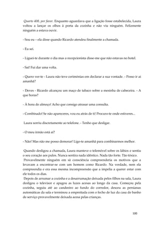 100
Quarto 408, por favor. Enquanto aguardava que a ligação fosse estabelecida, Laura
voltou a lançar os olhos à porta da cozinha e não viu ninguém. Felizmente
ninguém a estava ouvir.
- Sou eu – ela disse quando Ricardo atendeu finalmente a chamada.
- Eu sei.
- Liguei-te durante o dia mas a recepcionista disse-me que não estavas no hotel.
- Saí! Fui dar uma volta.
- Quero ver-te - Laura não teve cerimónias em declarar a sua vontade. - Posso ir aí
amanhã?
- Deves - Ricardo alcançou um maço de tabaco sobre a mesinha de cabeceira. - A
que horas?
- À hora do almoço! Acho que consigo atrasar uma consulta.
- Combinado! Se não apareceres, vou eu atrás de ti! Procuro-te onde estiveres...
Laura sorriu discretamente ao telefone. - Tenho que desligar.
- O meu irmão está aí?
- Não! Mas não me posso demorar! Ligo-te amanhã para combinarmos melhor.
Quando desligou a chamada, Laura manteve o telemóvel sobre os lábios e sentiu
o seu coração aos pulos. Nunca sentira nada idêntico. Nada tão forte. Tão tóxico.
Provavelmente ninguém em sã consciência compreenderia os motivos que a
levavam a encontrar-se com um homem como Ricardo. Na verdade, nem ela
compreendia e era essa mesma incompreensão que a impelia a querer estar com
ele todos os dias.
Depois de arrumar a cozinha e a desarrumação deixada pelos filhos na sala, Laura
desligou o televisor e apagou as luzes acesas ao longo da casa. Começou pela
cozinha, seguiu até ao candeeiro ao fundo do corredor, desceu as persianas
automáticas da sala e terminou a empreitada com o fecho de luz da casa de banho
de serviço provavelmente deixada acesa pelas crianças.
 