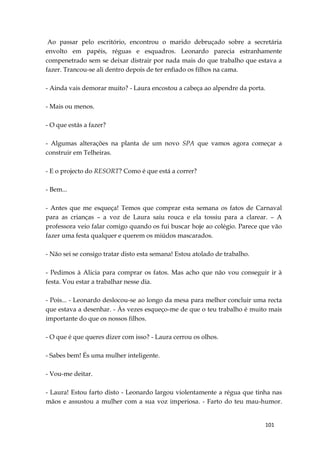 101
Ao passar pelo escritório, encontrou o marido debruçado sobre a secretária
envolto em papéis, réguas e esquadros. Leonardo parecia estranhamente
compenetrado sem se deixar distrair por nada mais do que trabalho que estava a
fazer. Trancou-se ali dentro depois de ter enfiado os filhos na cama.
- Ainda vais demorar muito? - Laura encostou a cabeça ao alpendre da porta.
- Mais ou menos.
- O que estás a fazer?
- Algumas alterações na planta de um novo SPA que vamos agora começar a
construir em Telheiras.
- E o projecto do RESORT? Como é que está a correr?
- Bem...
- Antes que me esqueça! Temos que comprar esta semana os fatos de Carnaval
para as crianças – a voz de Laura saiu rouca e ela tossiu para a clarear. – A
professora veio falar comigo quando os fui buscar hoje ao colégio. Parece que vão
fazer uma festa qualquer e querem os miúdos mascarados.
- Não sei se consigo tratar disto esta semana! Estou atolado de trabalho.
- Pedimos à Alicia para comprar os fatos. Mas acho que não vou conseguir ir à
festa. Vou estar a trabalhar nesse dia.
- Pois... - Leonardo deslocou-se ao longo da mesa para melhor concluir uma recta
que estava a desenhar. - Às vezes esqueço-me de que o teu trabalho é muito mais
importante do que os nossos filhos.
- O que é que queres dizer com isso? - Laura cerrou os olhos.
- Sabes bem! És uma mulher inteligente.
- Vou-me deitar.
- Laura! Estou farto disto - Leonardo largou violentamente a régua que tinha nas
mãos e assustou a mulher com a sua voz imperiosa. - Farto do teu mau-humor.
 
