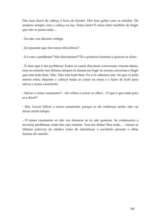 102
Das tuas dores de cabeça à hora de dormir. Dos teus gritos com os miúdos. De
andares sempre com a cabeça na lua. Estou farto! E estou farto também de fingir
que não se passa nada…
- Eu não vou discutir contigo.
- Já reparaste que nós nunca discutimos?
- E é esse o problema? Não discutirmos?! És o primeiro homem a queixar-se disso.
- É claro que é um problema! Todos os casais discutem, conversam, trocam ideias,
mas no entanto nos últimos tempos tu teimas em fugir às nossas conversas e fingir
que está tudo bem. Não. Não está tudo bem. Eu e tu sabemos isso. Só que eu pelo
menos estou disposto a colocar todas as cartas na mesa e a fazer de tudo para
salvar o nosso casamento.
- Salvar o nosso casamento? - ela voltou a cerrar os olhos. - O que é que estás para
aí a dizer!?
- Sim, Laura! Salvar o nosso casamento, porque se ele continuar assim, não vai
durar muito tempo.
- O nosso casamento só não vai demorar se tu não quiseres. Se continuares a
inventar problemas onde eles não existem. Vou-me deitar! Boa noite... – foram as
últimas palavras da médica antes de abandonar o escritório perante o olhar
furioso do marido.
 