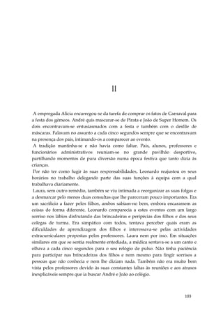 103
11
A empregada Alicia encarregou-se da tarefa de comprar os fatos de Carnaval para
a festa dos gémeos. André quis mascarar-se de Pirata e João de Super Homem. Os
dois encontravam-se entusiasmados com a festa e também com o desfile de
máscaras. Falavam no assunto a cada cinco segundos sempre que se encontravam
na presença dos pais, intimando-os a comparecer ao evento.
A tradição mantinha-se e não havia como faltar. Pais, alunos, professores e
funcionários administrativos reuniam-se no grande pavilhão desportivo,
partilhando momentos de pura diversão numa época festiva que tanto dizia às
crianças.
Por não ter como fugir às suas responsabilidades, Leonardo reajustou os seus
horários no trabalho delegando parte das suas funções à equipa com a qual
trabalhava diariamente.
Laura, sem outro remédio, também se viu intimada a reorganizar as suas folgas e
a desmarcar pelo menos duas consultas que lhe pareceram pouco importantes. Era
um sacrifício a fazer pelos filhos, ambos sabiam-no bem, embora encarassem as
coisas de forma diferente. Leonardo comparecia a estes eventos com um largo
sorriso nos lábios disfrutando das brincadeiras e peripécias dos filhos e dos seus
colegas de turma. Era simpático com todos, tentava perceber quais eram as
dificuldades de aprendizagem dos filhos e interessava-se pelas actividades
extracurriculares propostas pelos professores. Laura nem por isso. Em situações
similares em que se sentia realmente entediada, a médica sentava-se a um canto e
olhava a cada cinco segundos para o seu relógio de pulso. Não tinha paciência
para participar nas brincadeiras dos filhos e nem mesmo para fingir sorrisos a
pessoas que não conhecia e nem lhe diziam nada. Também não era muito bem
vista pelos professores devido às suas constantes faltas às reuniões e aos atrasos
inexplicáveis sempre que ia buscar André e João ao colégio.
 