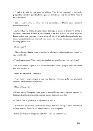 104
- A Alicia já saiu de casa com os miúdos. Vais lá ter connosco? - Leonardo
perguntou à mulher pelo telefone a poucos minutos de sair do escritório rumo à
festa dos filhos.
- Sim - Laura abriu a porta do seu consultório. - Dá-me vinte minutos!
Encontramo-nos lá.
Laura desligou a chamada sem muitas delongas e lançou o telemóvel contra a
secretária. Sentiu-se exausta. Cansadíssima. Após um plantão de vinte e quatro
horas tudo o que desejava era manter-se ali de pé no meio do consultório sem
mexer um único músculo corporal, pelo menos até retomar novamente consciência
do seu papel de mãe.
- Posso entrar?!
- Claro - Laura esboçou um sorriso sincero a Rita Azevedo quando esta entrou no
seu consultório.
- Vou almoçar agora! Vens comigo ou ainda tens mais alguma coisa para fazer?
- Por acaso tenho! Hoje não vou poder almoçar na clínica porque tenho uma festa
dos miúdos para ir.
- Deixa-me adivinhar! Carnaval?!
- Nem mais – Laura despiu a sua bata branca e trocou-a pela sua gabardina
cinzenta pendurada no bengaleiro.
- Odeio o Carnaval.
- Já somos duas! Mas parece que quando temos filhos somos obrigados a gostar de
todas as datas festivas e ainda a gastar imenso dinheiro com elas.
- É nestas alturas que não te invejo nem um pouco.
Laura sorriu novamente à sua melhor amiga, mas não foi capaz de se pronunciar
sobre o assunto. Também ela não se invejava nem um pouco.
- Sabes que nunca te imaginei a ter filhos – Rita fez a observação.
 