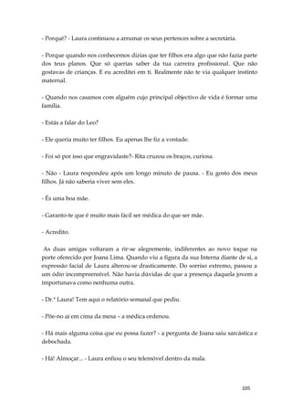 105
- Porquê? - Laura continuou a arrumar os seus pertences sobre a secretária.
- Porque quando nos conhecemos dizias que ter filhos era algo que não fazia parte
dos teus planos. Que só querias saber da tua carreira profissional. Que não
gostavas de crianças. E eu acreditei em ti. Realmente não te via qualquer instinto
maternal.
- Quando nos casamos com alguém cujo principal objectivo de vida é formar uma
família.
- Estás a falar do Leo?
- Ele queria muito ter filhos. Eu apenas lhe fiz a vontade.
- Foi só por isso que engravidaste?- Rita cruzou os braços, curiosa.
- Não - Laura respondeu após um longo minuto de pausa. - Eu gosto dos meus
filhos. Já não saberia viver sem eles.
- És uma boa mãe.
- Garanto-te que é muito mais fácil ser médica do que ser mãe.
- Acredito.
As duas amigas voltaram a rir-se alegremente, indiferentes ao novo toque na
porte oferecido por Joana Lima. Quando viu a figura da sua Interna diante de si, a
expressão facial de Laura alterou-se drasticamente. Do sorriso extremo, passou a
um ódio incompreensível. Não havia dúvidas de que a presença daquela jovem a
importunava como nenhuma outra.
- Dr.ª Laura! Tem aqui o relatório semanal que pediu.
- Põe-no aí em cima da mesa – a médica ordenou.
- Há mais alguma coisa que eu possa fazer? - a pergunta de Joana saiu sarcástica e
debochada.
- Há! Almoçar... - Laura enfiou o seu telemóvel dentro da mala.
 
