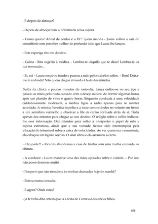106
- E depois de almoçar?
- Depois de almoçar tens a Enfermaria à tua espera.
- Como queira! Afinal de contas é a Dr.ª quem manda - Joana voltou a sair do
consultório sem perceber o olhar de profundo ódio que Laura lhe lançou.
- Esta rapariga tira-me do sério.
- Calma - Rita sugeriu à médica. - Lembra-te daquilo que te disse! Lembra-te da
tua nomeação...
- Eu sei – Laura respirou fundo e passou a mão pelos cabelos soltos. – Bem! Deixa-
me ir andando! Não quero chegar atrasada à festa dos miúdos.
Saída da clínica a poucos minutos do meio-dia, Laura enfiou-se no seu jipe e
passou as mãos pelo rosto cansado com o desejo natural de dormir algumas horas
após um plantão de vinte e quatro horas. Enquanto conduzia a uma velocidade
cuidadosamente moderada, a médica ligou a rádio apenas para se manter
acordada. A música frenética impeliu-a a tocar com os dedos no volante em frente
a um semáforo vermelho e observar a fila de carros formada atrás de si. Tinha
apenas dez minutos para chegar ao seu destino. O relógio sobre o tablier indicou-
lhe essa informação. Dez minutos para voltar a interpretar o papel de mãe e
esposa extremosa, ainda que a sua vontade tivesse sido interrompida pela
vibração do telemóvel sobre a caixa de velocidades. Ao ver quem era o remetente,
ela esboçou um ligeiro sorriso. O sinal abriu e ela arrancou o carro.
- Ocupada?! – Ricardo abandonou a casa de banho com uma toalha enrolada na
cintura.
- A conduzir – Laura manteve uma das mãos apoiadas sobre o volante. – Por isso
não posso demorar muito.
- Porque é que não atendeste às minhas chamadas hoje de manhã?
- Estava numa consulta.
- E agora? Onde estás?
- Já te tinha dito ontem que ia à festa de Carnaval dos meus filhos.
 