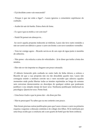 107
- E já decidiste como vais mascarada?
- Porque é que me estás a ligar? – Laura ignorou o comentário espirituoso do
cunhado.
- Acabei de sair do banho. Estou cheio de fome.
- E o que é que eu tenho a ver com isso?
- Nada! Só pensei em almoçar-te...
Ao ouvir aquela proposta indecente ao telefone, Laura não teve outro remédio a
não ser sorrir em silêncio e parar o carro em frente a um novo semáforo vermelho.
- Vem ter comigo agora – Ricardo serviu-se de um copo de água junto à mesinha
de cabeceira.
- Não posso - ela reduziu a caixa de velocidades. - Já te disse que tenho a festa dos
miúdos.
- Eles não se vão importar se chegares um pouco atrasada.
O silêncio fornecido pela cunhada no outro lado da linha deixou a certeza a
Ricardo de que a sua proposta não era tão descabida quanto isso. Laura não
conseguia resistir a nenhum convite seu e nem esconder que adorava aqueles
momentos onde podia libertar todas as tensões reprimidas ao longo da semana
sem conversas desnecessárias ou desculpas de qualquer ordem que pudessem
justificar o seu simples desejo de fazer sexo. Nenhuma justificação intelectual ou
psicológica. Queria ter sexo. Ponto final.
- Uma hora é tudo o que te posso dar – ela disse por fim.
- Não te preocupes! Tu sabes que eu me contento com pouco.
Não foram precisas outras justificações para que Laura virasse o carro na primeira
esquina e seguisse a direcção contrária à do colégio dos filhos. Fê-lo inebriada por
uma força oculta que a conduziu até a um quarto de hotel que tão bem conhecia.
 