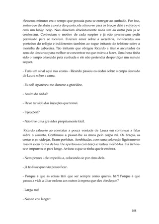 108
Sessenta minutos era o tempo que possuía para se entregar ao cunhado. Por isso,
assim que ele abriu a porta do quarto, ela atirou-se para os braços dele e sufocou-o
com um longo beijo. Não disseram absolutamente nada um ao outro pois já se
conheciam. Conheciam o motivo de cada suspiro e já não precisavam pedir
permissão para se tocarem. Fizeram amor sobre a secretária, indiferentes aos
ponteiros do relógio e indiferentes também ao toque irritante do telefone sobre a
mesinha de cabeceira. Tão irritante que obrigou Ricardo a tirar o ascultador da
zona de descanso para melhor se concentrar no que estava a fazer. Uma hora tinha
sido o tempo oferecido pela cunhada e ele não pretendia desperdiçar um minuto
sequer.
- Tens um sinal aqui nas costas - Ricardo passou os dedos sobre o corpo desnudo
de Laura sobre a cama.
- Eu sei! Apareceu-me durante a gravidez.
- Assim do nada?!
- Deve ter sido das injecções que tomei.
- Injecções!?
- Não tive uma gravidez propriamente fácil.
Ricardo calou-se ao constatar a pouca vontade de Laura em continuar a falar
sobre o assunto. Continuou a passar-lhe as mãos pelo corpo nú. Os braços, as
costas e as nádegas. Eram perfeitas. Arrebitadas, com uma coloração ligeiramente
rosada e em forma de lua. Ele apertou-as com força e tentou mordê-las. Ela irritou-
se e empurrou-o para longe. Avisou-o que se tinha que ir embora.
- Nem penses - ele impediu-a, colocando-se por cima dela.
- Já te disse que não posso ficar.
- Porque é que as coisas têm que ser sempre como queres, hã?! Porque é que
passas a vida a ditar ordens aos outros à espera que eles obedeçam?
- Larga-me!
- Não te vou largar!
 