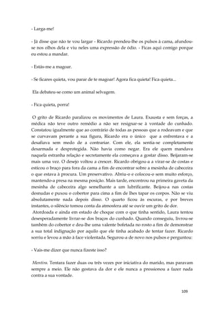 109
- Larga-me!
- Já disse que não te vou largar - Ricardo prendeu-lhe os pulsos à cama, afundou-
se nos olhos dela e viu neles uma expressão de ódio. - Ficas aqui comigo porque
eu estou a mandar.
- Estás-me a magoar.
- Se ficares quieta, vou parar de te magoar! Agora fica quieta! Fica quieta...
Ela debateu-se como um animal selvagem.
- Fica quieta, porra!
O grito de Ricardo paralizou os movimentos de Laura. Exausta e sem forças, a
médica não teve outro remédio a não ser resignar-se à vontade do cunhado.
Constatou igualmente que ao contrário de todas as pessoas que a rodeavam e que
se curvavam perante a sua figura, Ricardo era o único que a enfrentava e a
desafiava sem medo de a contrariar. Com ele, ela sentia-se completamente
desarmada e desprotegida. Não havia como negar. Era ele quem mandava
naquela estranha relação e secretamente ela começava a gostar disso. Beijaram-se
mais uma vez. O desejo voltou a crescer. Ricardo obrigou-a a virar-se de costas e
esticou o braço para fora da cama a fim de encontrar sobre a mesinha de cabeceira
o que estava à procura. Um preservativo. Abriu-o e colocou-o sem muito esforço,
mantendo-a presa na mesma posição. Mais tarde, encontrou na primeira gaveta da
mesinha de cabeceira algo semelhante a um lubrificante. Beijou-a nas costas
desnudas e puxou o cobertor para cima a fim de lhes tapar os corpos. Não se viu
absolutamente nada depois disso. O quarto ficou às escuras, e por breves
instantes, o silêncio tomou conta da atmosfera até se ouvir um grito de dor.
Atordoada e ainda em estado de choque com o que tinha sentido, Laura tentou
desesperadamente livrar-se dos braços do cunhado. Quando conseguiu, livrou-se
também do cobertor e deu-lhe uma valente bofetada no rosto a fim de demonstrar
a sua total indignação por aquilo que ele tinha acabado de tentar fazer. Ricardo
sorriu e levou a mão à face violentada. Segurou-a de novo nos pulsos e perguntou:
- Vais-me dizer que nunca fizeste isso?
Mentira. Tentara fazer duas ou três vezes por iniciativa do marido, mas paravam
sempre a meio. Ele não gostava da dor e ele nunca a pressionou a fazer nada
contra a sua vontade.
 