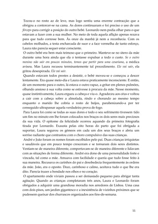 11
Tocou-o no rosto ao de leve, mas logo sentiu uma enorme contracção que a
obrigou a contorcer-se na cama. As dores continuaram e foi preciso o uso de um
fórceps para corrigir a posição do outro bebé. Leonardo nem podia olhar para o que
estavam a fazer com a sua mulher. No meio de toda aquela aflição apenas rezava
para que tudo corresse bem. Às onze da manhã já nem a reconhecia. Com os
cabelos molhados, a testa encharcada de suor e a face vermelha de tanto esforço,
Laura não parecia sequer estar consciente.
O outro bebé era bem mais teimoso que o primeiro. Manteve-se no útero da mãe
durante uma hora ainda que ela o tentasse expulsar a todo o custo. Se o outro
menino não sair em poucos minutos, temos que partir para uma cesariana, a médica
avisou. Mas Laura recusou terminantemente tal procedimento. Ele vai sair, ela
gritou desesperada. Ele vai sair.
Quando estavam todos prestes a desistir, o bebé moveu-se e começou a descer
lentamente. Era quase meio-dia e Laura estava praticamente inconsciente. E então,
de um momento para o outro, lá estava o outro rapaz, a gritar em plenos pulmões,
olhando ansioso à sua volta como se estivesse à procura da mãe. Nesse momento,
quase instintivamente, Laura ergueu a cabeça e viu-o. Agradeceu aos céus e voltou
a cair com a cabeça sobre a almofada, rindo e chorando ao mesmo tempo
enquanto o marido lhe cobria o rosto de beijos, parabenizando-a por ter
conseguido ultrapassar aquela verdadeira prova de fogo.
Para Laura foi como se todas as suas dores e todo o seu sofrimento tivessem tido
um fim no minuto em lhe foram colocados nos braços os dois seres mais preciosos
da sua vida. O epítome da felicidade ocorreu aquando da primeira fotografia
tirada por Leonardo. Exausta pelas oito horas do parto que foi obrigada a
suportar, Laura segurou os gémeos em cada um dos seus braços e abriu um
sorriso radiante que contrastou com o choro compulsivo das suas crianças.
André e João foram os nomes foram escolhidos pelo pai. Duas crianças irriquietas
e saudáveis que em pouco tempo cresceram e se tornaram dois seres distintos.
Vestiam-se de maneira diferente, comportavam-se de maneira diferente e lidavam
com as situações de forma diferente. André era dono de uma personalidade forte e
vincada, tal como a mãe. Amuava com facilidade e queria que tudo fosse feito à
sua maneira. Recusava os carinhos do pai e desobedecia frequentemente às ordens
da mãe. João, era o oposto. Doce, carinhoso e calmo, aceitava tudo o que lhe era
dito. Parecia trazer a bondade nos olhos e no coração.
O apartamento onde viviam passou a ser demasiado pequeno para abrigar tanta
agitação. Quando as crianças completaram três anos, Laura e Leonardo foram
obrigados a adquirir uma grandiosa moradia nos arredores de Lisboa. Uma casa
com dois pisos, um jardim gigantesco e a inexistência de vizinhos próximos que se
pudessem queixar dos churrascos organizados aos fins-de-semana.
 