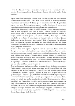 110
- Vem cá - Ricardo trouxe-a com carinho para junto de si e acariciou-lhe a face
rosada. - Prometo que não vai doer se ficares relaxada. Não tenhas medo. Confia
em mim...
Após terem feito inúmeras loucuras com os seus corpos, os dois amantes
adormeceram exaustos sobre a cama. Nem sequer ouviram as inúmeras chamadas
provenientes do telemóvel de Laura que se encontrava no bolso da gabardina
jogada a um canto da habitação, ou sequer o barulho das sirenes de um carro de
bombeiros numa cidade que ao contrário deles parecia nunca dormir.
Passaram-se horas, quatro talvez. A tarde caminhava para o final quando Laura
abriu os olhos e procurou saber onde se estava. Observou o corpo do cunhado a
dormir ao seu lado, de braços abertos, totalmente relaxado. Observou também as
roupas espalhadas pelo quarto. Os estores cerrados, duas taças de vinho
inacabadas e o cheiro de um cigarro a fumegar sobre o cinzeiro. Quando
finalmente se veio a si e ouviu o seu telemóvel vibrar pela milésima vez, saltou da
cama e apressou-se a segurar o aparelho nas mãos. Merda, disse em voz baixa.
Deparou-se com onze chamadas não atendidas do marido e duas mensagens de
texto a perguntar onde estava.
Saída do hotel sem sequer se dignar a acordar o cunhado, Laura correu em
direcção ao seu carro estacionado a poucos metros do edifício. Abriu as portas e
atirou todos os seus pertences lá para dentro com o intuíto de desaparecer daquela
rua o mais depressa possível. Faltavam poucos minutos para as cinco horas e com
certeza a festa de Carnaval dos filhos estava prestes a terminar. Culpada e cheia de
remorosos, a médica arrancou o carro a alta velocidade sem sequer colocar o cinto
de segurança. A sinalética electrónica do automóvel alertou-a para esse facto e ela
não viu outro remédio a não ser obedecê-la.
Pelo caminho, com lágrimas nos olhos, Laura desviou-se de inúmeros veículos.
Tentou seguir o caminho mais rápido para chegar ao colégio dos filhos, mas a luz
vermelha de um semáforo obrigou-a a parar no meio de um cruzamento vazio.
Exasperada ela esperou. Esperou. Esperou. E num acto de pura insanidade,
quando chegou à conclusão que já não tinha absolutamente nada a perder, passou
o sinal vermelho com um arranque demente que por pouco não a obrigou a chocar
contra um veículo que vinha em direcção contrária. Na altura, os seus reflexos
permitiram que ela desviasse o seu jipe a tempo e fizesse uma manobra extrema.
Uma valente guinada no volante e o pé no acelerador, enquanto ignorava os
insultos e a buzina do condutor se viu obrigado a parar no meio do cruzamento.
Chegada ao colégio dos filhos ainda com o coração aos pulos, Laura saiu do carro
às pressas e correu em direcção ao grandioso pavilhão desportivo onde a festa de
Carnaval das crianças ainda decorria.
 
