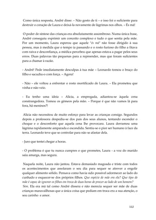 112
Como única resposta, André disse: – Não gosto de ti – e isso foi o suficiente para
destruir o coração de Laura e deixá-la novamente de lágrimas nos olhos. – És má!
O poder de síntese das crianças era absolutamente assombroso. Numa única frase,
André conseguiu exprimir um conceito complexo e tudo o que sentia pela mãe.
Por um momento, Laura esperou que aquele "és má" não fosse dirigido à sua
pessoa, mas à medida que o tempo ia passando e o rosto furioso do filho a fitava
com raiva e desconfiança, a médica percebeu que apenas estava a pagar pelos seus
erros. Duas palavras tão pequenas para a repreender, mas que foram suficientes
para a chamar à razão.
- André! Pede imediatamente desculpas à tua mãe – Leonardo tomou o braço do
filho e sacudiu-o com força. – Agora!
- Não – ele voltou a enfrentar o rosto mortificado de Laura. – Ela prometeu que
vinha e não veio.
- Eu tenho uma ideia – Alicia, a empregada, adiantou-se àquela cena
constrangedora. Tomou os gémeos pela mão. – Porque é que não vamos lá para
fora, hã meninos?!
Alicia não necessitou de muito esforço para levar as crianças consigo. Segundos
depois a professora despediu-se dos pais dos seus alunos, tentando esconder o
choque e o desconforto que aquela cena lhe provocara. Laura derramou uma
lágrima rapidamente amparada e escondida. Sentiu-se o pior ser humano à face da
terra. Leonardo teve que se controlar para não se afastar dela.
- Juro que tentei chegar a horas.
- O problema é que tu nunca cumpres o que prometes, Laura - a voz do marido
saiu amarga, mas segura.
Naquela noite, Laura não jantou. Estava demasiado magoada e triste com todos
os acontecimentos que assolaram o seu dia para sequer se atrever a engolir
qualquer alimento sólido. Pensava como havia sido possível adormecer ao lado do
cunhado e esquecer-se dos próprios filhos. Que espécie de mãe era ela? Que tipo de
mãe é capaz de ignorar os filhos em troca de duas horas de prazer ao lado de um homem?
Sim. Ela era má tal como André dissera e não merecia sequer ser mãe de duas
crianças maravailhosas que a única coisa que pediam em troca era a sua atenção, o
seu carinho e amor.
 