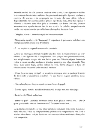 113
Deitada no divã da sala, com um cobertor sobre o colo, Laura ignorou os ruídos
provenientes da televisão e voltou a limpar o nariz entupido. Ignorou também a
conversa do marido e da empregada no corredor da casa. Alicia tinha-se
disponibilizado para desmascarar os gémeos e pô-los na cama. Deu-lhes o jantar e
arrumou a cozinha sem olhar para o adiantado das horas. Por fim, quando
terminou todas aquelas tarefas fora do seu horário de trabalho, despediu-se do
patrão com a promessa de que voltaria no dia seguinte à mesma hora.
- Obrigado, Alicia - Leonardo forçou-lhe um sorriso triste.
- Não precisa agradecer, Sr.º Leonardo! O importante é que correu tudo bem. As
crianças adoraram a festa e se divertiram.
- É... - o arquitecto respondeu sem muita convicção.
Apesar da empregada lhe ter desejado uma boa noite a poucos minutos de se ir
embora, Laura ignorou-lhe o cumprimento. Não porque não quisesse responder,
mas simplesmente porque não teve forças para isso. Minutos depois, Leonardo
voltou a entrar na sala e desligou o televisor perante o seu olhar distraído. Não
havia mais como fugir, ambos sabiam-no bem. Tinha chegado a hora de
conversarem e colocarem todas as cartas na mesa.
- O que é que se passa contigo? - o arquitecto sentou-se sobre a mesinha, à frente
do divã onde se encontrava a mulher. - O que houve? Algum problema lá na
clínica?
- Não – ela soluçou e limpou o nariz com um lenço de papel.
- É sobre aquela história de seres nomeada para o cargo de Chefe de Equipa?
- Também não! Não é nada disso.
- Então é o quê? – Leonardo encontrou-lhe as mãos geladas sobre o colo. – Diz! O
que é que te está a torturar dessa maneira? Eu vou saber ouvir-te...
As palavras do marido e o seu olhar carinhoso serviram como uma facada no
peito de Laura. Vê-lo ali, completamente apaixonado e compreensivo, sem fazer a
mínima ideia da sua traição, despertou nela um verdadeiro sentimento de repulsa
pela sua pessoa.
 