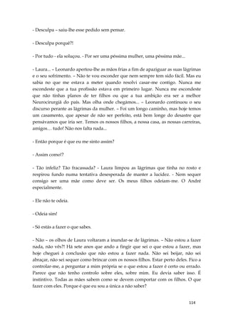 114
- Desculpa – saiu-lhe esse pedido sem pensar.
- Desculpa porquê?!
- Por tudo - ela soluçou. - Por ser uma péssima mulher, uma péssima mãe...
- Laura... – Leonardo apertou-lhe as mãos frias a fim de apaziguar as suas lágrimas
e o seu sofrimento. – Não te vou esconder que nem sempre tem sido fácil. Mas eu
sabia no que me estava a meter quando resolvi casar-me contigo. Nunca me
escondeste que a tua profissão estava em primeiro lugar. Nunca me escondeste
que não tinhas planos de ter filhos ou que a tua ambição era ser a melhor
Neurocirurgiã do país. Mas olha onde chegámos... – Leonardo continuou o seu
discurso perante as lágrimas da mulher. – Foi um longo caminho, mas hoje temos
um casamento, que apesar de não ser perfeito, está bem longe do desastre que
pensávamos que iria ser. Temos os nossos filhos, a nossa casa, as nossas carreiras,
amigos… tudo! Não nos falta nada...
- Então porque é que eu me sinto assim?
- Assim como!?
- Tão infeliz? Tão fracassada? - Laura limpou as lágrimas que tinha no rosto e
respirou fundo numa tentativa desesperada de manter a lucidez. - Nem sequer
consigo ser uma mãe como deve ser. Os meus filhos odeiam-me. O André
especialmente.
- Ele não te odeia.
- Odeia sim!
- Só estás a fazer o que sabes.
- Não – os olhos de Laura voltaram a inundar-se de lágrimas. – Não estou a fazer
nada, não vês?! Há sete anos que ando a fingir que sei o que estou a fazer, mas
hoje cheguei à conclusão que não estou a fazer nada. Não sei beijar, não sei
abraçar, não sei sequer como brincar com os nossos filhos. Estar perto deles. Fico a
controlar-me, a perguntar a mim própria se o que estou a fazer é certo ou errado.
Parece que não tenho controlo sobre eles, sobre mim. Eu devia saber isso. É
instintivo. Todas as mães sabem como se devem comportar com os filhos. O que
fazer com eles. Porque é que eu sou a única a não saber?
 