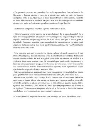 115
- Porque estás presa ao teu passado – Leonardo segurou-lhe a face encharcada de
lágrimas. – Porque pensas e cresceste a pensar que todas as mães se devem
comportar como a tua. Que todas as mães devem tratar os filhos como a tua mãe
te trata. Mas isso não é verdade. O que a tua mãe fez contigo foi tão-somente
descarregar todas as frustrações que ela acumulou ao longo da vida.
Laura soltou um pesado suspiro e tapou o rosto com as mãos.
- Diz-me! Alguma vez te lembras de a teres beijado? De a teres abraçado? De a
teres tocado sequer? Não! Ela sempre viveu amargurada, culpando-te por não ter
seguido medicina porque engravidou de ti na altura em que ia entrar para a
faculdade. Quantas e quantas vezes, quando ainda namorávamos, eu não a ouvi
dizer que tu tinhas sido a pior coisa que lhe tinha acontecido na vida!? Nenhuma
mãe diz isso a uma filha...
Foi a primeira vez que Leonardo viu Laura a chorar descontroladamente à sua
frente. O coração da médica dilacerou-se no momento em que lembrou da infância
terrível vivida ao lado da mãe. Os gritos constantes, as ofensas, os insultos e a
violência física a que muitas vezes foi submetida por motivos tão torpes como o
facto de não querer comer a sopa. É por tua causa que só estamos a comer esta sopa! Se
não tivesses nascido, tudo na minha vida teria sido diferente, eram algumas das frases
que Luísa fazia questão de jogar à cara da filha.
Palavras que deixaram marcas eternas e que moldaram a personalidade de Laura
para que também ela se tornasse numa mulher seca e fria, tal como a sua mãe.
Muitas vezes, quando ainda criança, Laura desejou que ela morresse. Odiava-a
com todas as forças. Via na mãe a encarnação dos seus piores pesadelos, tremendo
de medo sempre que ela se aproximava de si com olhos de quem a queria bater.
Quando isso acontecia, Luísa levava-a à força pelo braço ignorando-lhe o choro e
as lágrimas. Trancava-a na despensa minúscula e deixava-a lá dentro às escuras
sem beber e sem comer nada até que a sua raiva passasse.
- Chora – o marido amparou-lhe a testa com um beijo. – Chora! Vai-te fazer bem...
 