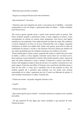 117
- Meia hora para acordar os miúdos.
- Esquece as crianças! São tão raros estes momentos.
- Que momentos?! - ela sorriu.
- Estarmos aqui sem ninguém por perto e sem pressa de ir trabalhar – Leonardo
surpreendeu-a com um longo e apaixonado beijo nos lábios. – Tenho saudades
tuas! Preciso de ti....
Ele ouviu-a gemer quando tocou o ponto mais sensível entre as pernas. Não
houve protesto quando a pressionou contra a cama, urgência ou pressa. Laura
correspondeu às carícias no mesmo ritmo preguiçoso, mas houve uma ligeira
mudança na sua respiração. Uma subtil alteração no ritmo do corpo. Ele continuou
a tocá-la, beijando-a na boca ao de leve, brincando-lhe com a língua, enquanto
entrelaçava os dedos nos cabelos dela. Então, sem pensar, puxou-lhe as alças da
combinação de dormir e viu-lhe o colo desnudo. Ela ficou direita por debaixo do
seu corpo, permitindo que ele a beijasse no pescoço, nos ombros e nos seios.
Numa manhã igual a tantas outras, enquanto lhe sentia os cabelos lisos por entre
os dedos, a saliva e a boca salgada, Leonardo ousou dizer em voz baixa amo-te.
Sem surpresas, Laura respondeu o mesmo. Não mentiu quando o disse. Apesar de
tudo, ela ainda continuava a amar o marido. Continuava a amá-lo com todas as
forças e não imaginava sequer a ideia de um dia o vir a perder. Leonardo era o seu
porto seguro. O pai dos seus filhos. O homem com o qual havia decidido passar o
resto da sua vida e o único que a mantinha com os pés assentes na terra. No
entanto quando ele a penetrou pela primeira vez, ela sentiu uma enorme
necessidade de se voltar a apaixonar por ele. O amor era diferente da paixão. O
amor resistia à monotonia e à rotina. A paixão não.
- Chama-me nomes - ela pediu, ofegante, durante o acto.
- O quê?!
- Chama-me nomes!
- Que nomes queres que te chame? - Leonardo mostrou-se surpreso com o pedido
da mulher.
- Os que quiseres! Só não digas que sentes saudades e que precisas de mim.
Chama-me puta...
 