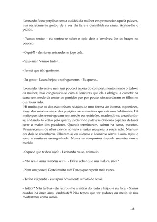118
Leonardo ficou perplêxo com a audácia da mulher em pronunciar aquela palavra,
mas secretamente gostou de a ver tão livre e desinibida na cama. Acatou-lhe o
pedido.
- Vamos tentar - ela sentou-se sobre o colo dele e envolveu-lhe os braços no
pescoço.
- O quê?! - ele riu-se, entrando no jogo dela.
- Sexo anal! Vamos tentar...
- Pensei que não gostasses.
- Eu gosto - Laura beijou-o sofregamente. - Eu quero...
Leonardo não estava nem um pouco à espera do comportamento menos ortodoxo
da mulher, mas congratulou-se com as loucuras que ela o obrigou a cometer na
cama sem medo de conter os gemidos que por pouco não acordaram os filhos no
quarto ao lado.
Há muito que os dois não tinham relações de uma forma tão intensa, espontânea,
longe dos movimentos e das posições mecanizadas a que estavam habituados. Há
muito que não se entregavam sem medos ou restrições, mordendo-se, arranhando-
se, andando às voltas pelo quarto, proferindo palavras obscenas capazes de fazer
corar o maior dos pecadores. Quando terminaram, caíram na cama, exaustos.
Permaneceram de olhos postos no tecto a tentar recuperar a respiração. Nenhum
dos dois se reconheceu. Olharam-se em silêncio e Leonardo sorriu. Laura tapou o
rosto e sentiu-se envergonhada. Nunca se comportou daquela maneira com o
marido.
- O que é que te deu hoje?! - Leonardo riu-se, animado.
- Não sei - Laura também se riu. - Deves achar que sou maluca, não!?
- Nem um pouco! Gostei muito até! Temos que repetir mais vezes.
- Tenho vergonha - ela tapou novamente o rosto de novo.
- Então!? Não tenhas - ele retirou-lhe as mãos do rosto e beijou-a na face. - Somos
casados há onze anos, lembraste?! Não temos que ter pudores ou medo de nos
mostrarmos como somos.
 